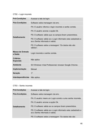 46
CT02 – Login incorreto
Pré-Condições Acessar a tela de login.
Pós-Condições Software exibe mensagem de erro.
Detalhamento
PA: O usuário informa o login incorreto e senha correta.
PA: O usuário aciona o opção Ok.
PS: O software valida que os campos foram preenchidos.
PS: O software valida se o Login informado esta cadastrado e
se a Senha informada é valida.
PS: O software exibe a mensagem “Os dados não são
válidos”.
Massa de Entrada
e Saída
Login incorreto e senha correta.
Critérios
Especiais
Não aplica
Ambiente SO Windows Vista Professional, browser Google Chrome.
Implementação Manual
Iteração 1ª
Interdependências Não aplica.
CT03 – Senha incorreta
Pré-Condições Acessar a tela de login.
Pós-Condições Software exibe mensagem de erro.
Detalhamento
PA: O usuário insere um Login correto e uma senha incorreta.
PA: O usuário aciona a opção Ok.
PS: O software valida se os campos foram preenchidos.
PS: O software valida se o Login informado esta cadastrado e
se a Senha informada é valida.
PS: O software exibe a mensagem “Os dados não são
 