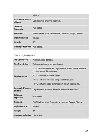 47
válidos”.
Massa de Entrada
e Saída
Login correto e Senha incorreta.
Critérios
Especiais
Não aplica
Ambiente SO Windows Vista Professional, browser Google Chrome.
Implementação Manual
Iteração 1ª
Interdependências Não aplica.
CT04 – Login bloqueado
Pré-Condições Acessar a tela de login.
Pós-Condições Software exibe mensagem de erro.
Detalhamento
PA: O usuário insere um Login correto e uma senha incorreta
por três vezes. Na quarta vez,
PS: O software bloqueia o login
PS: O software valida se o login está bloqueado
PS: O software exibe a mensagem “Login bloqueado”.
Massa de Entrada
e Saída
Login correto e Senha incorreta por quatro tentativas
Critérios
Especiais
Não aplica
Ambiente SO Windows Vista Professional, browser Google Chrome.
Implementação Manual
Iteração 1ª
Interdependências Não aplica.
 