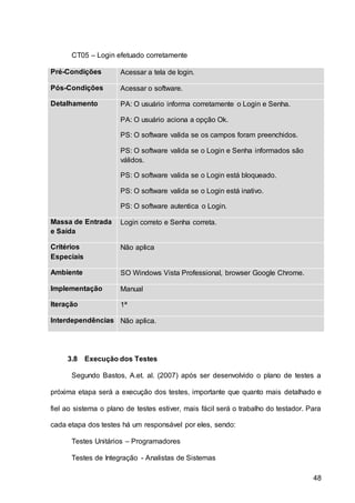 48
CT05 – Login efetuado corretamente
Pré-Condições Acessar a tela de login.
Pós-Condições Acessar o software.
Detalhamento PA: O usuário informa corretamente o Login e Senha.
PA: O usuário aciona a opção Ok.
PS: O software valida se os campos foram preenchidos.
PS: O software valida se o Login e Senha informados são
válidos.
PS: O software valida se o Login está bloqueado.
PS: O software valida se o Login está inativo.
PS: O software autentica o Login.
Massa de Entrada
e Saída
Login correto e Senha correta.
Critérios
Especiais
Não aplica
Ambiente SO Windows Vista Professional, browser Google Chrome.
Implementação Manual
Iteração 1ª
Interdependências Não aplica.
3.8 Execução dos Testes
Segundo Bastos, A.et. al. (2007) após ser desenvolvido o plano de testes a
próxima etapa será a execução dos testes, importante que quanto mais detalhado e
fiel ao sistema o plano de testes estiver, mais fácil será o trabalho do testador. Para
cada etapa dos testes há um responsável por eles, sendo:
Testes Unitários – Programadores
Testes de Integração - Analistas de Sistemas
 