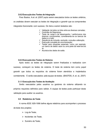 50
3.8.2 Execução dos Testes de Integração
Para Bastos, A.et. al. (2007) após serem executados todos os testes unitários,
os analistas devem executar os testes de integração e garantir que os componentes
integrados funcionarão com sucesso. Os itens a serem testados são:
 Validação de todos os links entre as diversas camadas;
 Controles de Segurança;
 Teste de carga e de desempenho / performance dos
diversos componentes, considerando-se os bancos de
dados e a rede;
 Sequência de inclusão, exclusão, consulta e alteração;
 Execução completa de uma transação;
 Testes para situações especiais, como, por exemplo,
um banco de dados vazio ou uma parte da rede fora do
ar;
 Acurácia dos dados de saída.
3.8.3 Execução dos Testes de Sistema
Após todos os testes de integração serem finalizados e realizados com
sucesso, começam os testes de sistema. O teste de sistema tem como papel
garantir que todos os requisitos do sistema foram atendidos e implantados
corretamente. E serão executados pela equipe de testes. (BASTOS, A. et. al., 2007)
3.1.1 Execução dos Testes de Aceitação
Serão executados pelos usuários ou gestores do sistema utilizando os
próprios requisitos definidos para validar. A equipe de testes pode participar desta
validação para auxiliar os usuários.
3.9 Relatórios de Teste
A norma IEEE 829-1998 define alguns relatórios para acompanhar o processo
de teste dos projetos:
 Log de Teste;
 Incidentes de Teste;
 Sumário de Teste;
 