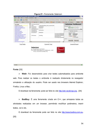 54
Figura 21 - Ferramenta Selenium
Fonte: [33]
 Watir: Foi desenvolvido para criar testes automatizados para ambiente
web. Para realizar os testes o ambiente é realizado diretamente no navegador
simulando a utilização do usuário. Pode ser usado nos browsers Internet Explorer,
Firefox, Linux e Mac.
O download da ferramenta pode ser feito no site http://wtr.rubyforge.org. [34]
 BadBoy: É uma ferramenta criada em C++, que armazena todas as
atividades realizadas em um browser, permitindo modificar parâmetros, inserir
textos, cor e etc.
O download da ferramenta pode ser feito no site http://www.badboy.com.au.
[35]
 