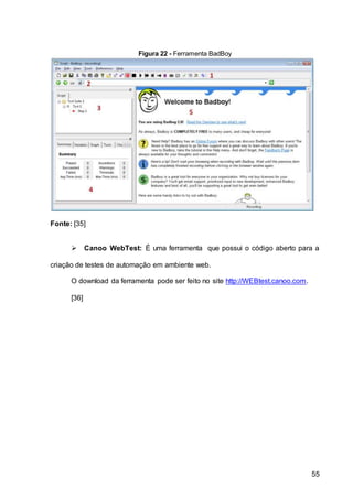 55
Figura 22 - Ferramenta BadBoy
Fonte: [35]
 Canoo WebTest: É uma ferramenta que possui o código aberto para a
criação de testes de automação em ambiente web.
O download da ferramenta pode ser feito no site http://WEBtest.canoo.com.
[36]
 