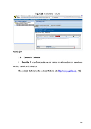 58
Figura 25 - Ferramenta TestLink
Fonte: [39]
3.9.7 Gerenciar Defeitos
 Bugzilla: É uma ferramenta que se baseia em Web aplicando suporte ao
Mozilla, identificando defeitos.
O download da ferramenta pode ser feito no site http://www.bugzilla.org. [40]
 
