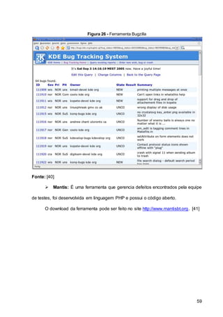 59
Figura 26 - Ferramenta Bugzilla
Fonte: [40]
 Mantis: É uma ferramenta que gerencia defeitos encontrados pela equipe
de testes, foi desenvolvida em linguagem PHP e possui o código aberto.
O download da ferramenta pode ser feito no site http://www.mantisbt.org. [41]
 
