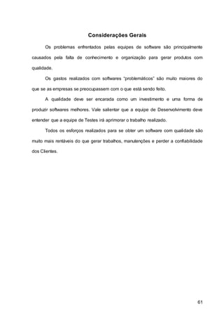 61
Considerações Gerais
Os problemas enfrentados pelas equipes de software são principalmente
causados pela falta de conhecimento e organização para gerar produtos com
qualidade.
Os gastos realizados com softwares “problemáticos” são muito maiores do
que se as empresas se preocupassem com o que está sendo feito.
A qualidade deve ser encarada como um investimento e uma forma de
produzir softwares melhores. Vale salientar que a equipe de Desenvolvimento deve
entender que a equipe de Testes irá aprimorar o trabalho realizado.
Todos os esforços realizados para se obter um software com qualidade são
muito mais rentáveis do que gerar trabalhos, manutenções e perder a confiabilidade
dos Clientes.
 