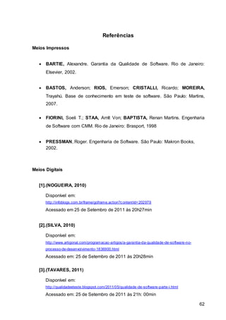62
Referências
Meios Impressos
 BARTIE, Alexandre. Garantia da Qualidade de Software. Rio de Janeiro:
Elsevier, 2002.
 BASTOS, Anderson; RIOS, Emerson; CRISTALLI, Ricardo; MOREIRA,
Trayahú. Base de conhecimento em teste de software. São Paulo: Martins,
2007.
 FIORINI, Soeli T.; STAA, Arnlt Von; BAPTISTA, Renan Martins. Engenharia
de Software com CMM. Rio de Janeiro: Brasport, 1998
 PRESSMAN, Roger. Engenharia de Software. São Paulo: Makron Books,
2002.
Meios Digitais
[1].(NOGUEIRA, 2010)
Disponível em:
http://infoblogs.com.br/frame/goframe.action?contentId=202979
Acessado em 25 de Setembro de 2011 às 20h27min
[2].(SILVA, 2010)
Disponível em:
http://www.artigonal.com/programacao-artigos/a-garantia-da-qualidade-de-software-no-
processo-de-desenvolvimento-1836900.html
Acessado em: 25 de Setembro de 2011 às 20h28min
[3].(TAVARES, 2011)
Disponível em:
http://qualidadeeteste.blogspot.com/2011/05/qualidade-de-software-parte-i.html
Acessado em: 25 de Setembro de 2011 às 21h: 00min
 