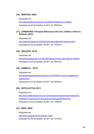 65
[16]. (MARTINS, 2009)
Disponível em:
http://atitudereflexiva.wordpress.com/2009/07/22/falha-erro-e-defeito/
Acessado em 23 de Outubro de 2011 às 18h23min
[17]. (TAMASHIRO, Principais Diferenças entre Erro, Defeito e Falha no
Software, 2010)
Disponível em:
http://qabrasil.blogspot.com/2010/07/principais-diferencas-entre-erro.html
Acessado em 23 de Outubro de 2011 às 17h37min
[18]. (GALEOTE, 2010)
Disponível em:
http://blog.prasabermais.com/2010/05/18/qual-a-origem-dos-bugs-de-software/
Acessado em 23 de Outubro de 2011 às 19h21min
[19]. (GOMES E. , 2010)
Disponível em:
http://basedetestedesoftware.blogspot.com/2010/05/o-custo-da-qualidade-de-
software.html
Acessado em 23 de Outubro de 2011 às 22h32min
[20]. (INTELLECTUS, 2011)
Disponível em:
http://www.intellectusitservices.com.br/index.php/component/content/article/57-
frontpage/177-ipad-mania-in-the-uk-as-thousands-await-the-launch-
Acessado em 30 de Outubro de 2011 às 11h25min
[21]. (MSW, 2000)
Disponível em:
http://www.mswconsult.com.br/quali_4.html
Acessado em 30 de Outubro de 2011 às 11h17min
 