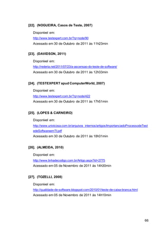 66
[22]. (NOGUEIRA, Casos de Teste, 2007)
Disponível em:
http://www.testexpert.com.br/?q=node/90
Acessado em 30 de Outubro de 2011 às 11h23min
[23]. (DAVIDSON, 2011)
Disponível em:
http://rederia.net/2011/07/23/a-ascensao-do-teste-de-software/
Acessado em 30 de Outubro de 2011 às 12h33min
[24]. (TESTEXPERT apud ComputerWorld, 2007)
Disponível em:
http://www.testexpert.com.br/?q=node/422
Acessado em 30 de Outubro de 2011 às 17h51min
[25]. (LOPES & CARNEIRO)
Disponível em:
http://www.univicosa.com.br/arquivos_internos/artigos/ImportanciadoProcessodeTest
edeSoftwareemTI.pdf
Acessado em 30 de Outubro de 2011 às 18h31min
[26]. (ALMEIDA, 2010)
Disponível em:
http://www.linhadecodigo.com.br/Artigo.aspx?id=2775
Acessado em 05 de Novembro de 2011 às 14h30min
[27]. (TOZELLI, 2008)
Disponível em:
http://qualidade-de-software.blogspot.com/2010/01/teste-de-caixa-branca.html
Acessado em 05 de Novembro de 2011 às 14h10min
 