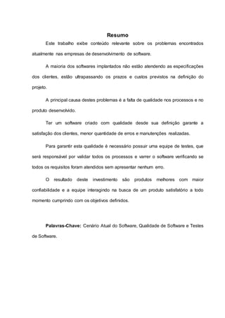 Resumo
Este trabalho exibe conteúdo relevante sobre os problemas encontrados
atualmente nas empresas de desenvolvimento de software.
A maioria dos softwares implantados não estão atendendo as especificações
dos clientes, estão ultrapassando os prazos e custos previstos na definição do
projeto.
A principal causa destes problemas é a falta de qualidade nos processos e no
produto desenvolvido.
Ter um software criado com qualidade desde sua definição garante a
satisfação dos clientes, menor quantidade de erros e manutenções realizadas.
Para garantir esta qualidade é necessário possuir uma equipe de testes, que
será responsável por validar todos os processos e varrer o software verificando se
todos os requisitos foram atendidos sem apresentar nenhum erro.
O resultado deste investimento são produtos melhores com maior
confiabilidade e a equipe interagindo na busca de um produto satisfatório a todo
momento cumprindo com os objetivos definidos.
Palavras-Chave: Cenário Atual do Software, Qualidade de Software e Testes
de Software.
 