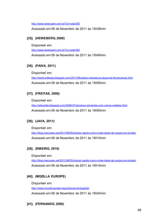 68
http://www.testexpert.com.br/?q=node/383
Acessado em 06 de Novembro de 2011 às 15h38min
[35]. (HEINEBERG, 2008)
Disponível em:
http://www.testexpert.com.br/?q=node/383
Acessado em 06 de Novembro de 2011 às 15h49min
[36]. (PAIVA, 2011)
Disponível em:
http://teste-software.blogspot.com/2011/06/abaixo-listaremos-algumas-ferrametnas.html
Acessado em 06 de Novembro de 2011 às 15h59min
[37]. (FREITAS, 2008)
Disponível em:
http://wilsondev.blogspot.com/2008/07/automao-de-testes-com-canoo-webtest.html
Acessado em 06 de Novembro de 2011 às 16h00min
[38]. (JAVA, 2011)
Disponível em:
http://blog.marcoreis.net/2011/08/05/tutorial-rapido-como-rodar-teste-de-carga-com-jmeter/
Acessado em 06 de Novembro de 2011 às 16h10min
[39]. (RIBEIRO, 2010)
Disponível em:
http://blog.marcoreis.net/2011/08/05/tutorial-rapido-como-rodar-teste-de-carga-com-jmeter/
Acessado em 06 de Novembro de 2011 às 16h10min
[40]. (MOZILLA EUROPE)
Disponível em:
http://www.mozilla-europe.org/pt/products/bugzilla/
Acessado em 06 de Novembro de 2011 às 16h24min
[41]. (FERNANDO, 2008)
 