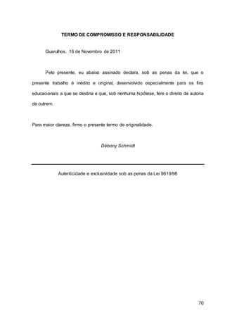 70
TERMO DE COMPROMISSO E RESPONSABILIDADE
Guarulhos, 16 de Novembro de 2011
Pelo presente, eu abaixo assinado declara, sob as penas da lei, que o
presente trabalho é inédito e original, desenvolvido especialmente para os fins
educacionais a que se destina e que, sob nenhuma hipótese, fere o direito de autoria
de outrem.
Para maior clareza, firmo o presente termo de originalidade.
Débony Schmidt
Autenticidade e exclusividade sob as penas da Lei 9610/98
 
