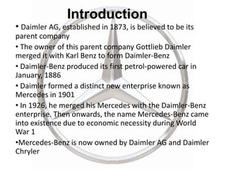 Introduction
• Daimler AG, established in 1873, is believed to be its
parent company
• The owner of this parent company Gottlieb Daimler
merged it with Karl Benz to form Daimler-Benz
• Daimler-Benz produced its first petrol-powered car in
January, 1886
• Daimler formed a distinct new enterprise known as
Mercedes in 1901
• In 1926, he merged his Mercedes with the Daimler-Benz
enterprise. Then onwards, the name Mercedes-Benz came
into existence due to economic necessity during World
War 1
•Mercedes-Benz is now owned by Daimler AG and Daimler
Chryler
 