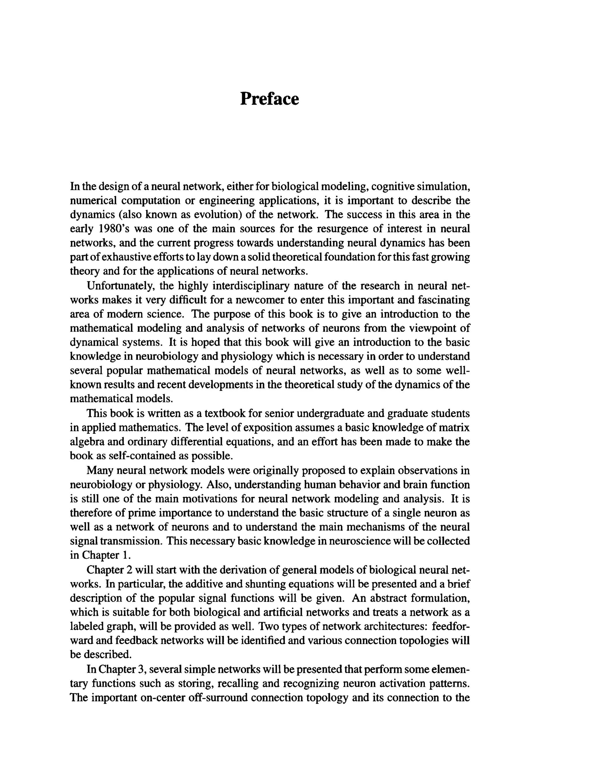 Preface
In the design of a neural network, either for biological modeling, cognitive simulation,
numerical computation or engineering applications, it is important to describe the
dynamics (also known as evolution) of the network. The success in this area in the
early 1980's was one of the main sources for the resurgence of interest in neural
networks, and the current progress towards understanding neural dynamics has been
part of exhaustive efforts to lay down a solid theoretical foundation forthis fast growing
theory and for the applications of neural networks.
Unfortunately, the highly interdisciplinary nature of the research in neural net-
works makes it very difficult for a newcomer to enter this important and fascinating
area of modern science. The purpose of this book is to give an introduction to the
mathematical modeling and analysis of networks of neurons from the viewpoint of
dynamical systems. It is hoped that this book will give an introduction to the basic
knowledge in neurobiology and physiology which is necessary in order to understand
several popular mathematical models of neural networks, as well as to some well-
known results and recent developments in the theoretical study of the dynamics of the
mathematical models.
This book is written as a textbook for senior undergraduate and graduate students
in applied mathematics. The level of exposition assumes a basic knowledge of matrix
algebra and ordinary differential equations, and an effort has been made to make the
book as self-contained as possible.
Many neural network models were originally proposed to explain observations in
neurobiology or physiology. Also, understanding human behavior and brain function
is still one of the main motivations for neural network modeling and analysis. It is
therefore of prime importance to understand the basic structure of a single neuron as
well as a network of neurons and to understand the main mechanisms of the neural
signal transmission. This necessary basic knowledge in neuroscience will be collected
in Chapter 1.
Chapter 2 will start with the derivation of general models of biological neural net-
works. In particular, the additive and shunting equations will be presented and a brief
description of the popular signal functions will be given. An abstract formulation,
which is suitable for both biological and artificial networks and treats a network as a
labeled graph, will be provided as well. Two types of network architectures: feedfor-
ward and feedback networks will be identified and various connection topologies will
be described.
In Chapter 3, several simple networks will be presented that perform some elemen-
tary functions such as storing, recalling and recognizing neuron activation patterns.
The important on-center off-surround connection topology and its connection to the
 