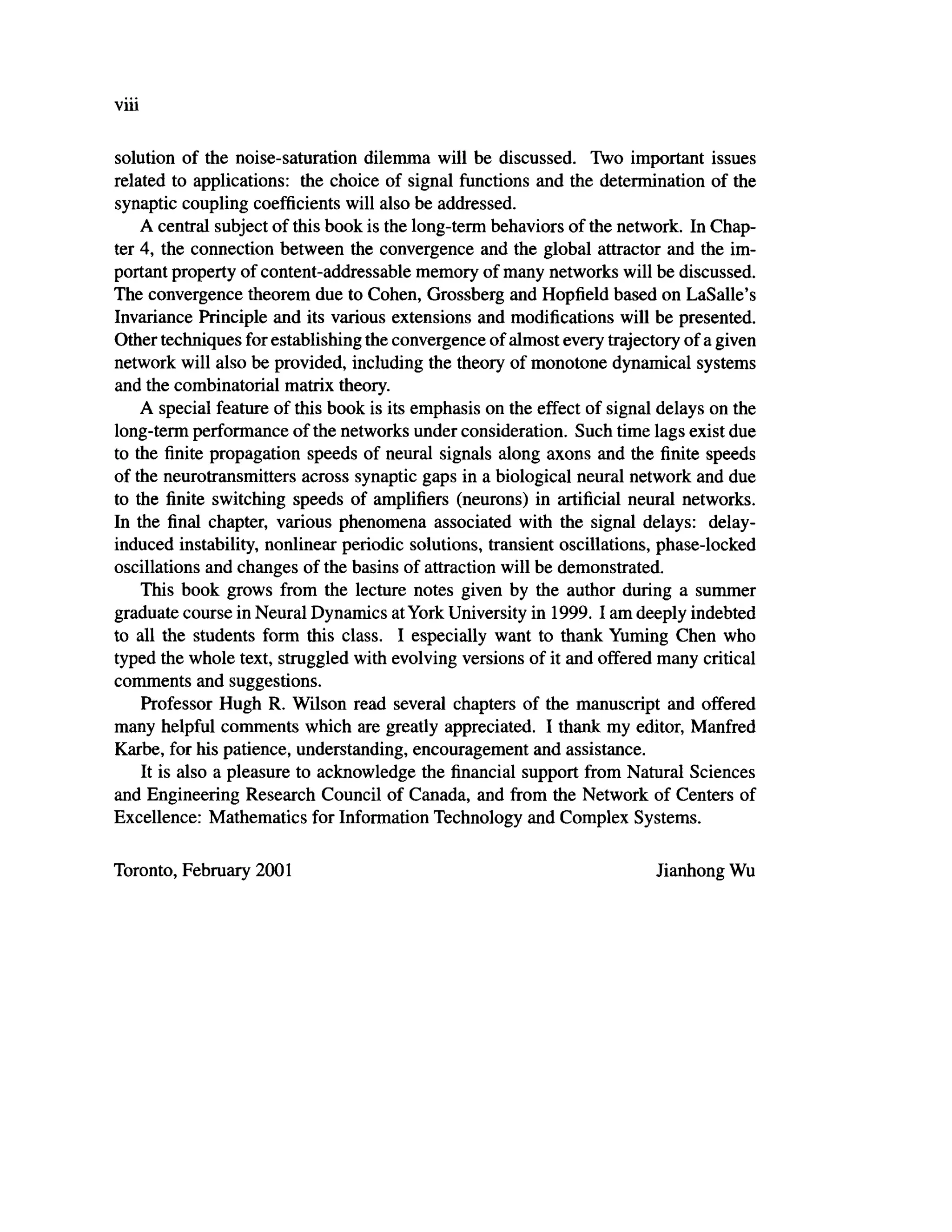 viii
solution of the noise-saturation dilemma will be discussed. Two important issues
related to applications: the choice of signal functions and the determination of the
synaptic coupling coefficients will also be addressed.
A central subject of this book is the long-term behaviors of the network. In Chap-
ter 4, the connection between the convergence and the global attractor and the im-
portant property of content-addressable memory of many networks will be discussed.
The convergence theorem due to Cohen, Grossberg and Hopfield based on LaSalle's
Invariance Principle and its various extensions and modifications will be presented.
Other techniques for establishing the convergence of almost every trajectory of a given
network will also be provided, including the theory of monotone dynamical systems
and the combinatorial matrix theory.
A special feature of this book is its emphasis on the effect of signal delays on the
long-term performance of the networks under consideration. Such time lags exist due
to the finite propagation speeds of neural signals along axons and the finite speeds
of the neurotransmitters across synaptic gaps in a biological neural network and due
to the finite switching speeds of amplifiers (neurons) in artificial neural networks.
In the final chapter, various phenomena associated with the signal delays: delay-
induced instability, nonlinear periodic solutions, transient oscillations, phase-locked
oscillations and changes of the basins of attraction will be demonstrated.
This book grows from the lecture notes given by the author during a summer
graduate course in Neural Dynamics atYork University in 1999. I am deeply indebted
to all the students form this class. I especially want to thank Yuming Chen who
typed the whole text, struggled with evolving versions of it and offered many critical
comments and suggestions.
Professor Hugh R. Wilson read several chapters of the manuscript and offered
many helpful comments which are greatly appreciated. I thank my editor, Manfred
Karbe, for his patience, understanding, encouragement and assistance.
It is also a pleasure to acknowledge the financial support from Natural Sciences
and Engineering Research Council of Canada, and from the Network of Centers of
Excellence: Mathematics for Information Technology and Complex Systems.
Toronto, February 2001 Jianhong Wu
 