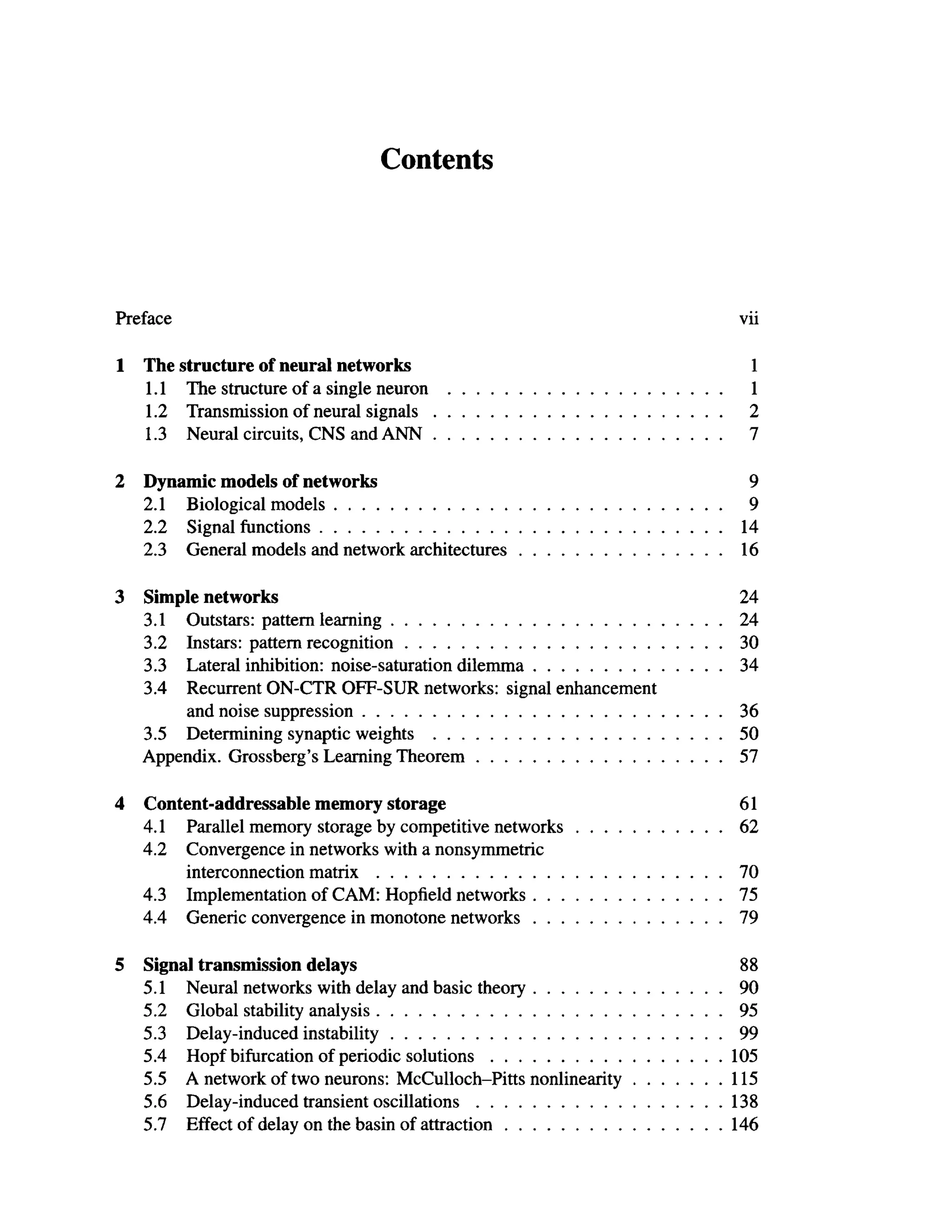 Contents
Preface vii
1 The structure of neural networks 1
1.1 The structure of a single neuron 1
1.2 Transmission of neural signals 2
1.3 Neural circuits, CNS and ANN 7
2 Dynamic models of networks 9
2.1 Biological models 9
2.2 Signal functions 14
2.3 General models and network architectures 16
3 Simple networks 24
3.1 Outstars: pattern learning 24
3.2 Instars: pattern recognition 30
3.3 Lateral inhibition: noise-saturation dilemma 34
3.4 Recurrent ON-CTR OFF-SUR networks: signal enhancement
and noise suppression 36
3.5 Determining synaptic weights 50
Appendix. Grossberg's Learning Theorem 57
4 Content-addressable memory storage 61
4.1 Parallel memory storage by competitive networks 62
4.2 Convergence in networks with a nonsymmetric
interconnection matrix 70
4.3 Implementation of CAM: Hopfield networks 75
4.4 Generic convergence in monotone networks 79
5 Signal transmission delays 88
5.1 Neural networks with delay and basic theory 90
5.2 Global stability analysis 95
5.3 Delay-induced instability 99
5.4 Hopf bifurcation of periodic solutions 105
5.5 A network of two neurons: McCulloch-Pitts nonlinearity 115
5.6 Delay-induced transient oscillations 138
5.7 Effect of delay on the basin of attraction 146
 