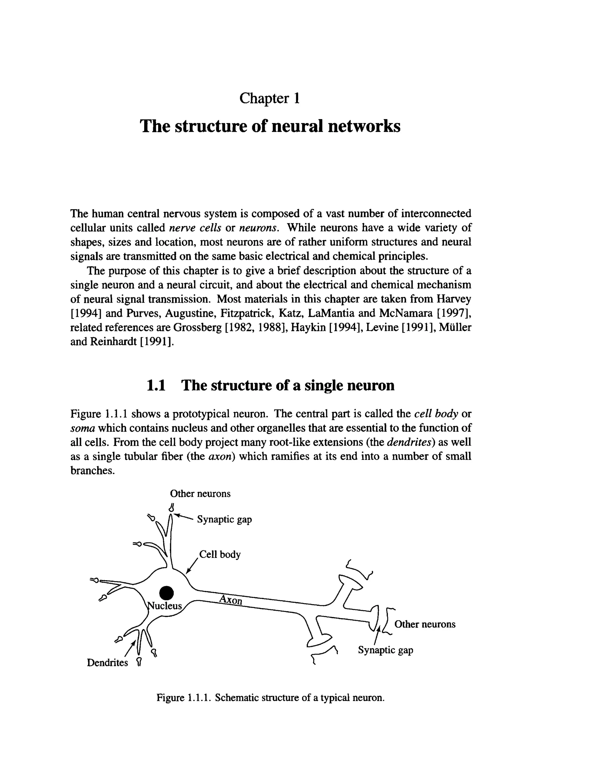 Chapter 1
The structure of neural networks
The human central nervous system is composed of a vast number of interconnected
cellular units called nerve cells or neurons. While neurons have a wide variety of
shapes, sizes and location, most neurons are of rather uniform structures and neural
signals are transmitted on the same basic electrical and chemical principles.
The purpose of this chapter is to give a brief description about the structure of a
single neuron and a neural circuit, and about the electrical and chemical mechanism
of neural signal transmission. Most materials in this chapter are taken from Harvey
[1994] and Purves, Augustine, Fitzpatrick, Katz, LaMantia and McNamara [1997],
related references are Grossberg [1982,1988], Haykin [1994], Levine [1991], Müller
and Reinhardt [1991].
Figure 1.1.1 shows a prototypical neuron. The central part is called the cell body or
soma which contains nucleus and other organelles that are essential to the function of
all cells. From the cell body project many root-like extensions (the dendrites) as well
as a single tubular fiber (the axon) which ramifies at its end into a number of small
branches.
1.1 The structure of a single neuron
Other neurons
6
Synaptic gap
Other neurons
Figure 1.1.1. Schematic structure of a typical neuron.
 
