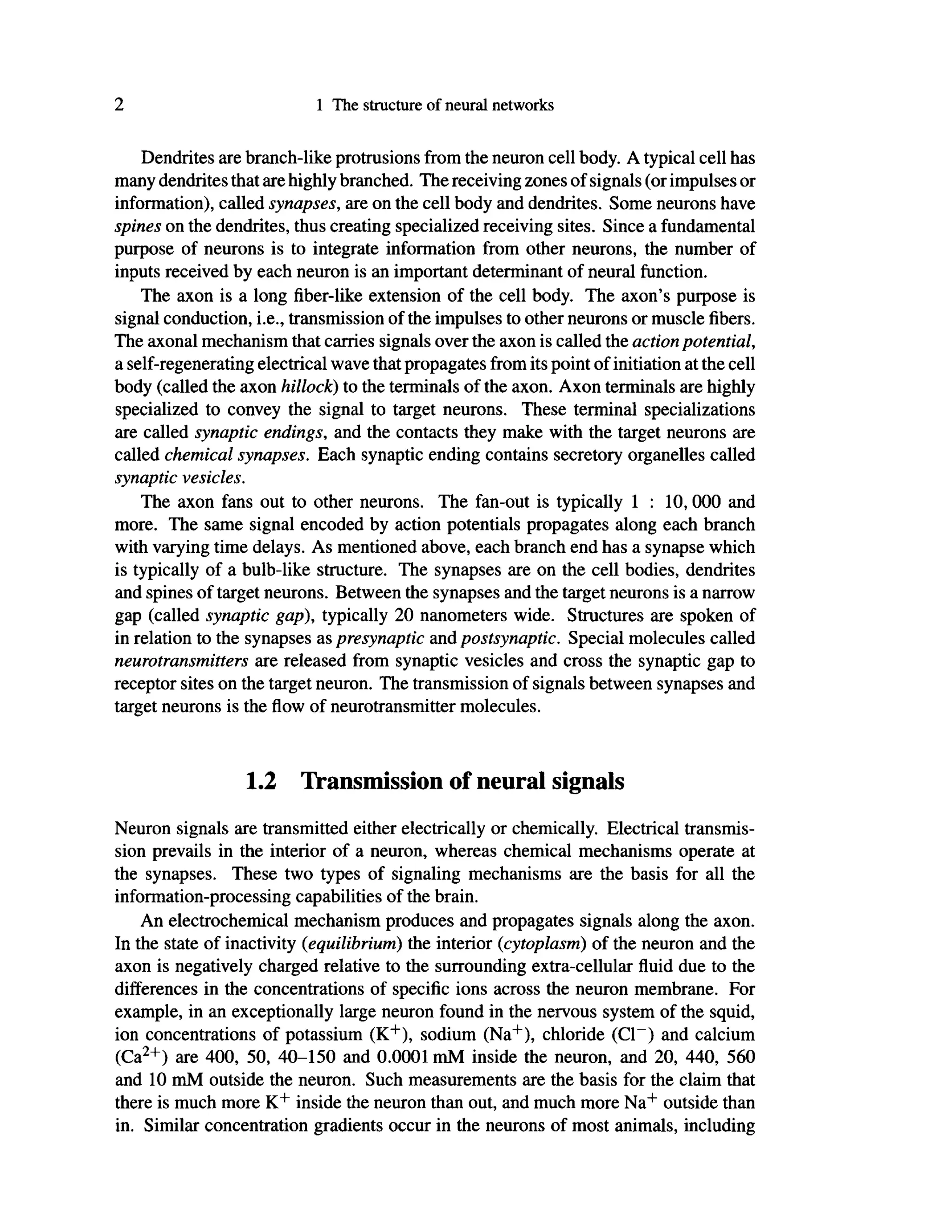 2 1 The structure of neural networks
Dendrites are branch-like protrusions from the neuron cell body. A typical cell has
many dendrites that are highly branched. The receiving zones of signals (or impulses or
information), called synapses, are on the cell body and dendrites. Some neurons have
spines on the dendrites, thus creating specialized receiving sites. Since a fundamental
purpose of neurons is to integrate information from other neurons, the number of
inputs received by each neuron is an important determinant of neural function.
The axon is a long fiber-like extension of the cell body. The axon's purpose is
signal conduction, i.e., transmission of the impulses to other neurons or muscle fibers.
The axonal mechanism that carries signals over the axon is called the action potential,
a self-regenerating electrical wave that propagates from its point of initiation at the cell
body (called the axon hillock) to the terminals of the axon. Axon terminals are highly
specialized to convey the signal to target neurons. These terminal specializations
are called synaptic endings, and the contacts they make with the target neurons are
called chemical synapses. Each synaptic ending contains secretory organelles called
synaptic vesicles.
The axon fans out to other neurons. The fan-out is typically 1 : 10,000 and
more. The same signal encoded by action potentials propagates along each branch
with varying time delays. As mentioned above, each branch end has a synapse which
is typically of a bulb-like structure. The synapses are on the cell bodies, dendrites
and spines of target neurons. Between the synapses and the target neurons is a narrow
gap (called synaptic gap), typically 20 nanometers wide. Structures are spoken of
in relation to the synapses as presynaptic and postsynaptic. Special molecules called
neurotransmitters are released from synaptic vesicles and cross the synaptic gap to
receptor sites on the target neuron. The transmission of signals between synapses and
target neurons is the flow of neurotransmitter molecules.
1.2 Transmission of neural signals
Neuron signals are transmitted either electrically or chemically. Electrical transmis-
sion prevails in the interior of a neuron, whereas chemical mechanisms operate at
the synapses. These two types of signaling mechanisms are the basis for all the
information-processing capabilities of the brain.
An electrochemical mechanism produces and propagates signals along the axon.
In the state of inactivity (equilibrium) the interior (cytoplasm) of the neuron and the
axon is negatively charged relative to the surrounding extra-cellular fluid due to the
differences in the concentrations of specific ions across the neuron membrane. For
example, in an exceptionally large neuron found in the nervous system of the squid,
ion concentrations of potassium (K+
), sodium (Na+
), chloride (Cl~) and calcium
(Ca2+
) are 400, 50, 40-150 and 0.0001 mM inside the neuron, and 20, 440, 560
and 10 mM outside the neuron. Such measurements are the basis for the claim that
there is much more K+
inside the neuron than out, and much more Na+
outside than
in. Similar concentration gradients occur in the neurons of most animals, including
 