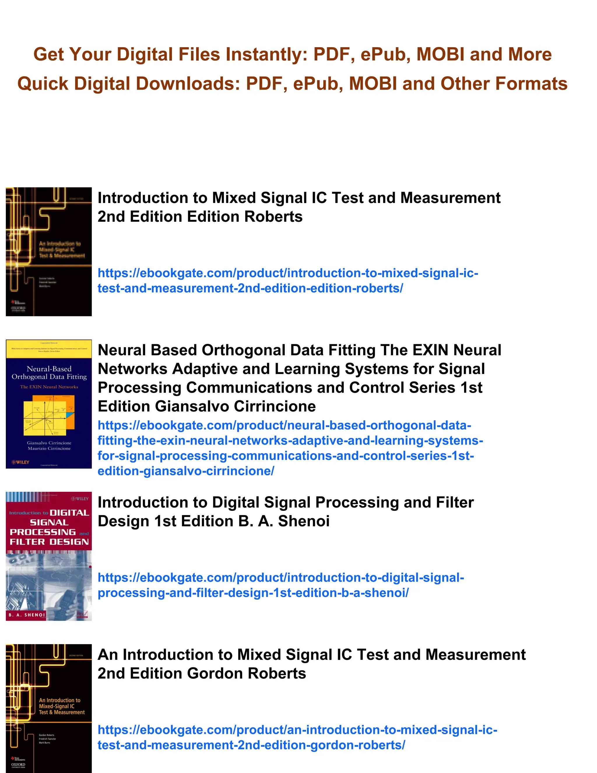 Get Your Digital Files Instantly: PDF, ePub, MOBI and More
Quick Digital Downloads: PDF, ePub, MOBI and Other Formats
Introduction to Mixed Signal IC Test and Measurement
2nd Edition Edition Roberts
https://ebookgate.com/product/introduction-to-mixed-signal-ic-
test-and-measurement-2nd-edition-edition-roberts/
Neural Based Orthogonal Data Fitting The EXIN Neural
Networks Adaptive and Learning Systems for Signal
Processing Communications and Control Series 1st
Edition Giansalvo Cirrincione
https://ebookgate.com/product/neural-based-orthogonal-data-
fitting-the-exin-neural-networks-adaptive-and-learning-systems-
for-signal-processing-communications-and-control-series-1st-
edition-giansalvo-cirrincione/
Introduction to Digital Signal Processing and Filter
Design 1st Edition B. A. Shenoi
https://ebookgate.com/product/introduction-to-digital-signal-
processing-and-filter-design-1st-edition-b-a-shenoi/
An Introduction to Mixed Signal IC Test and Measurement
2nd Edition Gordon Roberts
https://ebookgate.com/product/an-introduction-to-mixed-signal-ic-
test-and-measurement-2nd-edition-gordon-roberts/
 