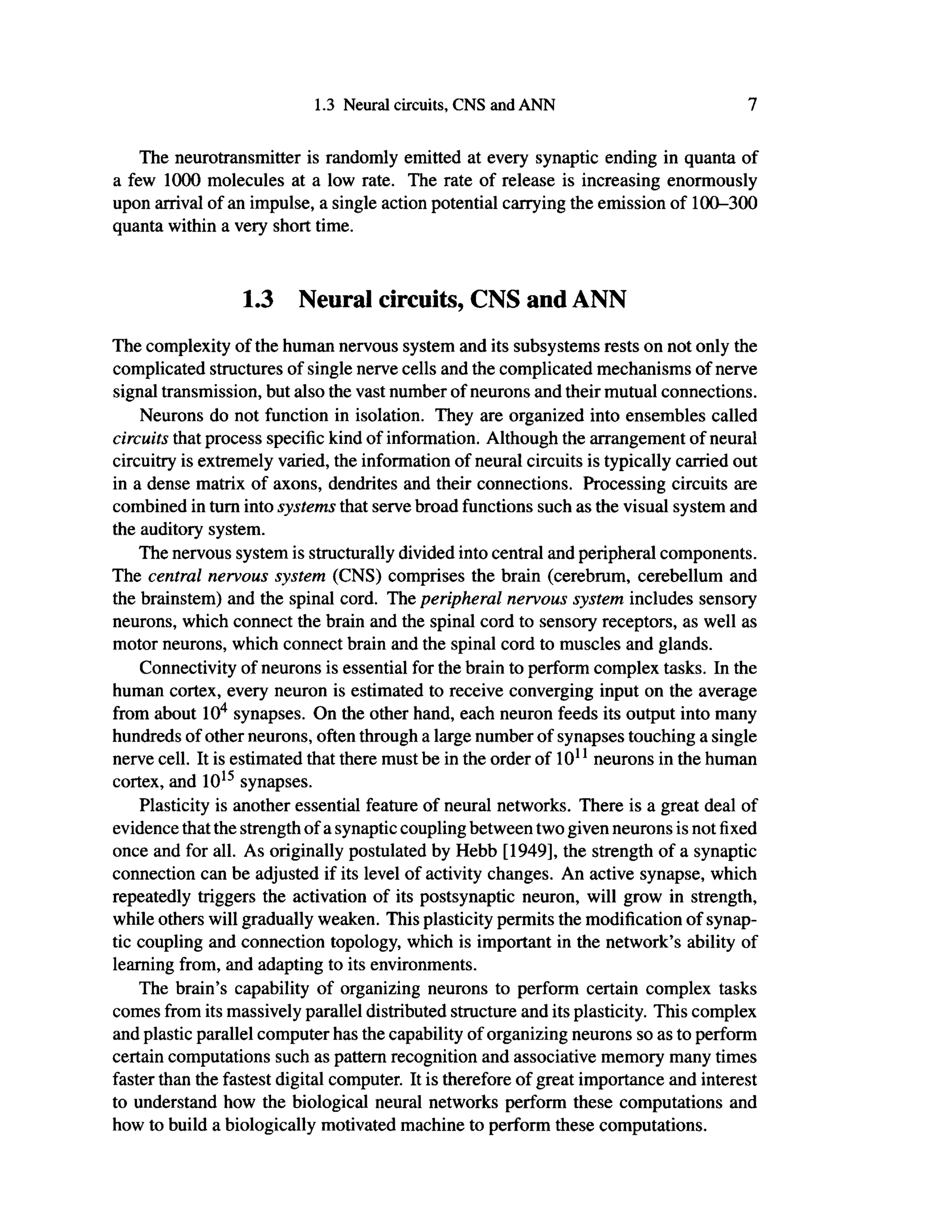 1.3 Neural circuits, CNS and ANN 7
The neurotransmitter is randomly emitted at every synaptic ending in quanta of
a few 1000 molecules at a low rate. The rate of release is increasing enormously
upon arrival of an impulse, a single action potential carrying the emission of 100-300
quanta within a very short time.
1.3 Neural circuits, CNS and ANN
The complexity of the human nervous system and its subsystems rests on not only the
complicated structures of single nerve cells and the complicated mechanisms of nerve
signal transmission, but also the vast number of neurons and their mutual connections.
Neurons do not function in isolation. They are organized into ensembles called
circuits that process specific kind of information. Although the arrangement of neural
circuitry is extremely varied, the information of neural circuits is typically carried out
in a dense matrix of axons, dendrites and their connections. Processing circuits are
combined in turn into systems that serve broad functions such as the visual system and
the auditory system.
The nervous system is structurally divided into central and peripheral components.
The central nervous system (CNS) comprises the brain (cerebrum, cerebellum and
the brainstem) and the spinal cord. The peripheral nervous system includes sensory
neurons, which connect the brain and the spinal cord to sensory receptors, as well as
motor neurons, which connect brain and the spinal cord to muscles and glands.
Connectivity of neurons is essential for the brain to perform complex tasks. In the
human cortex, every neuron is estimated to receive converging input on the average
from about 104
synapses. On the other hand, each neuron feeds its output into many
hundreds of other neurons, often through a large number of synapses touching a single
nerve cell. It is estimated that there must be in the order of 1011
neurons in the human
cortex, and 1015
synapses.
Plasticity is another essential feature of neural networks. There is a great deal of
evidence that the strength of a synaptic coupling between two given neurons is not fixed
once and for all. As originally postulated by Hebb [1949], the strength of a synaptic
connection can be adjusted if its level of activity changes. An active synapse, which
repeatedly triggers the activation of its postsynaptic neuron, will grow in strength,
while others will gradually weaken. This plasticity permits the modification of synap-
tic coupling and connection topology, which is important in the network's ability of
learning from, and adapting to its environments.
The brain's capability of organizing neurons to perform certain complex tasks
comes from its massively parallel distributed structure and its plasticity. This complex
and plastic parallel computer has the capability of organizing neurons so as to perform
certain computations such as pattern recognition and associative memory many times
faster than the fastest digital computer. It is therefore of great importance and interest
to understand how the biological neural networks perform these computations and
how to build a biologically motivated machine to perform these computations.
 