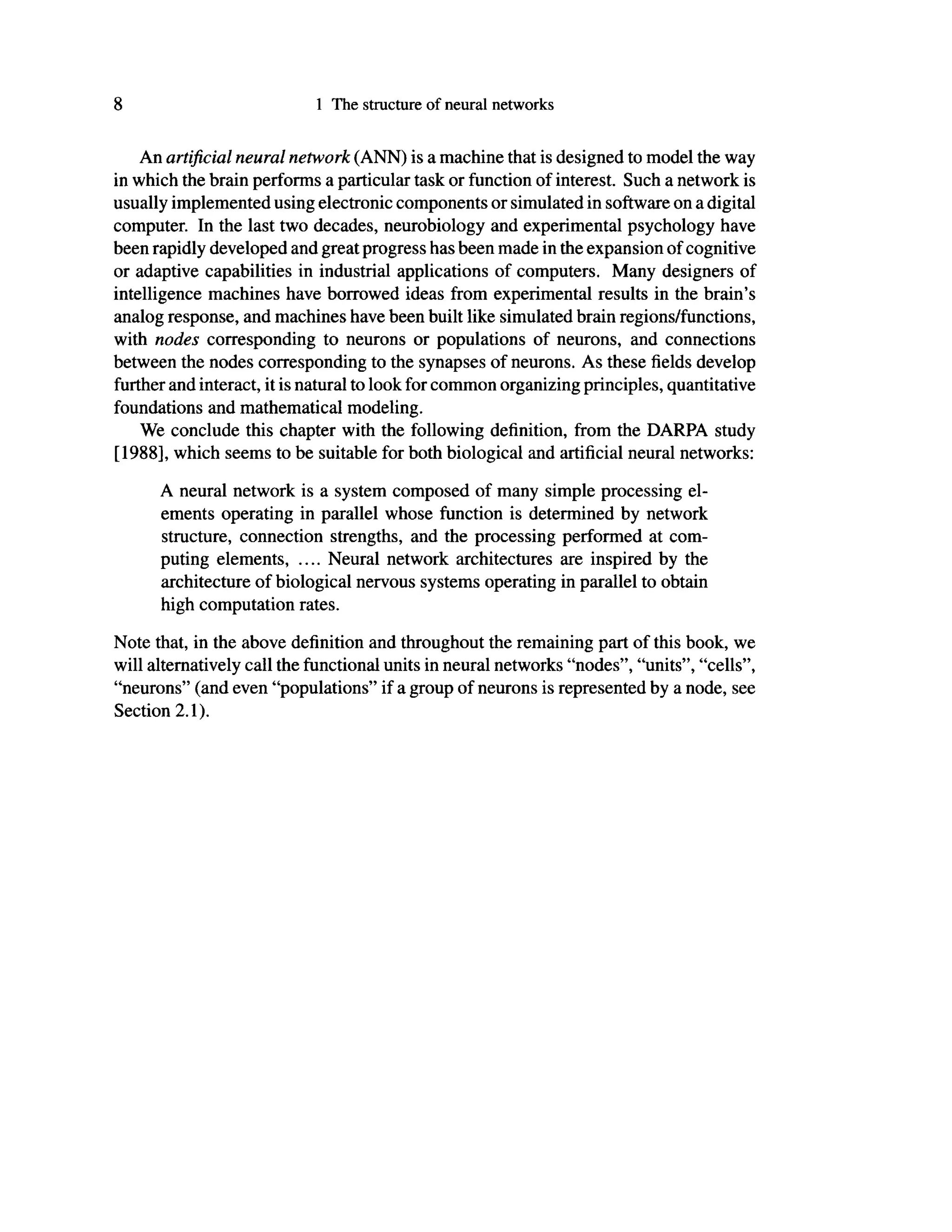 8 1 The structure of neural networks
An artificial neural network (ANN) is a machine that is designed to model the way
in which the brain performs a particular task or function of interest. Such a network is
usually implemented using electronic components or simulated in software on a digital
computer. In the last two decades, neurobiology and experimental psychology have
been rapidly developed and great progress has been made in the expansion of cognitive
or adaptive capabilities in industrial applications of computers. Many designers of
intelligence machines have borrowed ideas from experimental results in the brain's
analog response, and machines have been built like simulated brain regions/functions,
with nodes corresponding to neurons or populations of neurons, and connections
between the nodes corresponding to the synapses of neurons. As these fields develop
further and interact, it is natural to look for common organizing principles, quantitative
foundations and mathematical modeling.
We conclude this chapter with the following definition, from the DARPA study
[1988], which seems to be suitable for both biological and artificial neural networks:
A neural network is a system composed of many simple processing el-
ements operating in parallel whose function is determined by network
structure, connection strengths, and the processing performed at com-
puting elements, .... Neural network architectures are inspired by the
architecture of biological nervous systems operating in parallel to obtain
high computation rates.
Note that, in the above definition and throughout the remaining part of this book, we
will alternatively call the functional units in neural networks "nodes", "units", "cells",
"neurons" (and even "populations" if a group of neurons is represented by a node, see
Section 2.1).
 