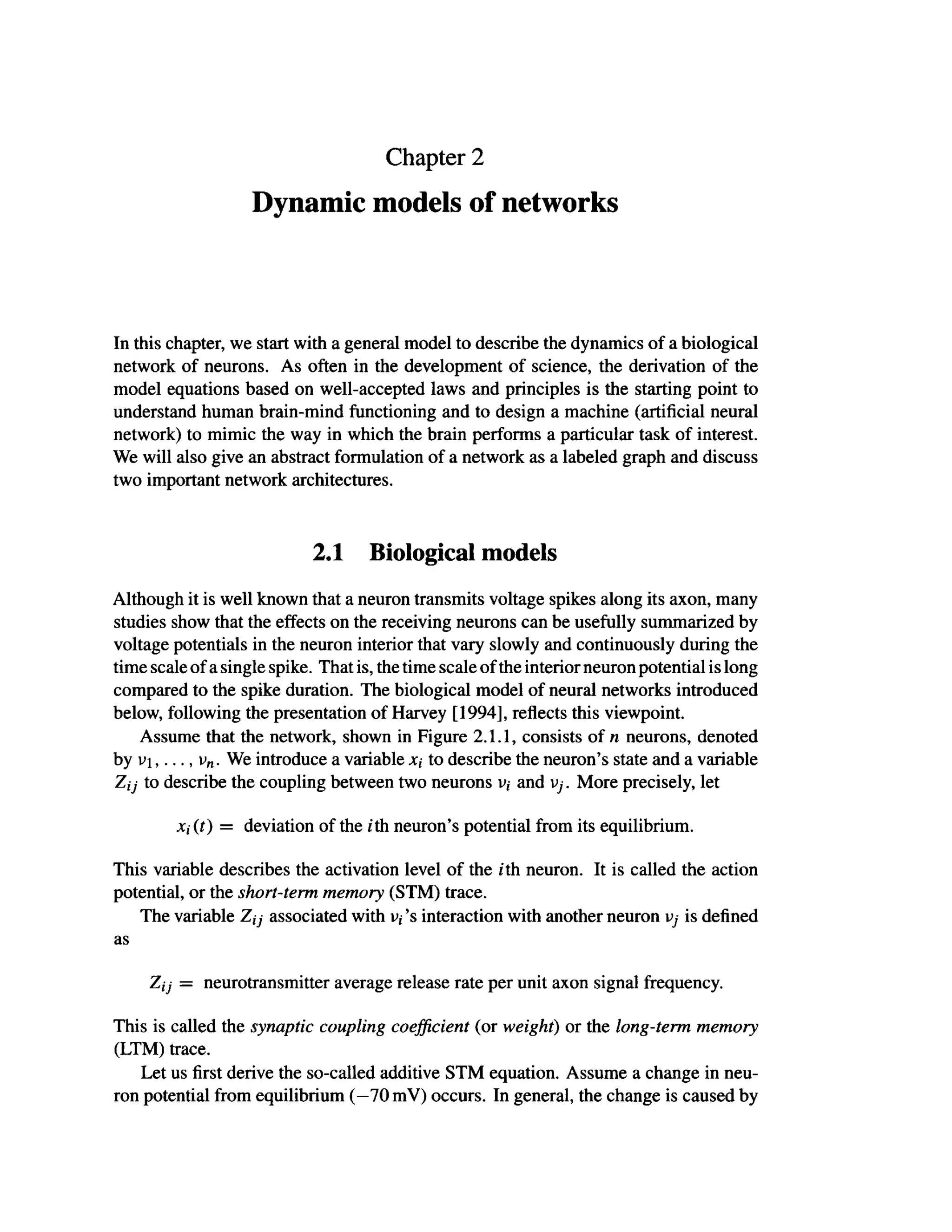 Chapter 2
Dynamic models of networks
In this chapter, we start with a general model to describe the dynamics of a biological
network of neurons. As often in the development of science, the derivation of the
model equations based on well-accepted laws and principles is the starting point to
understand human brain-mind functioning and to design a machine (artificial neural
network) to mimic the way in which the brain performs a particular task of interest.
We will also give an abstract formulation of a network as a labeled graph and discuss
two important network architectures.
2.1 Biological models
Although it is well known that a neuron transmits voltage spikes along its axon, many
studies show that the effects on the receiving neurons can be usefully summarized by
voltage potentials in the neuron interior that vary slowly and continuously during the
time scale of a single spike. That is, the time scale of the interior neuron potential is long
compared to the spike duration. The biological model of neural networks introduced
below, following the presentation of Harvey [1994], reflects this viewpoint.
Assume that the network, shown in Figure 2.1.1, consists of η neurons, denoted
by vi,..., vn. We introduce a variable λ, to describe the neuron's state and a variable
Zij to describe the coupling between two neurons υ; and vj. More precisely, let
xj(t) = deviation of the ith neuron's potential from its equilibrium.
This variable describes the activation level of the ith neuron. It is called the action
potential, or the short-term memory (STM) trace.
The variable Z,7 associated with v, 's interaction with another neuron vj is defined
as
Z(j = neurotransmitter average release rate per unit axon signal frequency.
This is called the synaptic coupling coefficient (or weight) or the long-term memory
(LTM) trace.
Let us first derive the so-called additive STM equation. Assume a change in neu-
ron potential from equilibrium (—70 mV) occurs. In general, the change is caused by
 