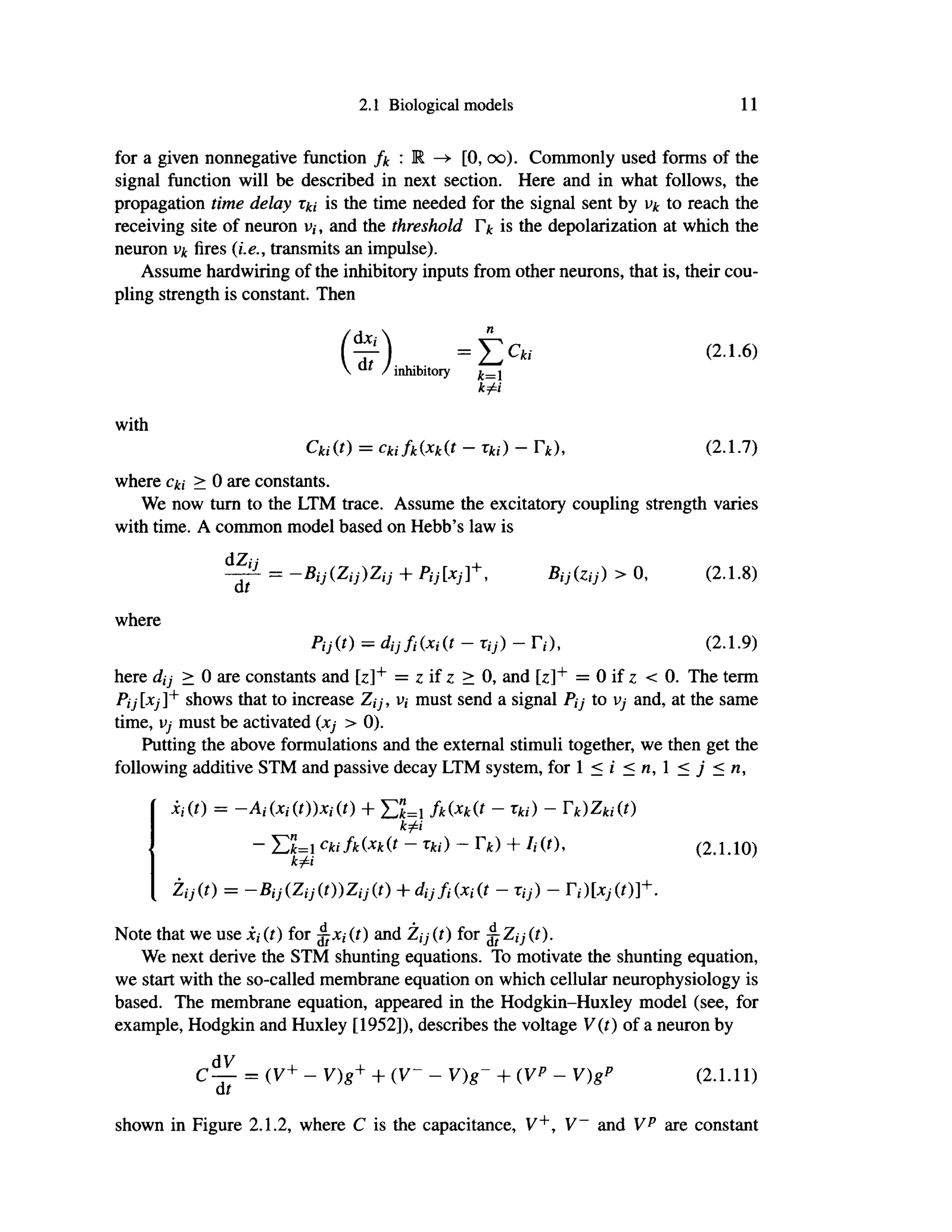 2.1 Biological models 11
for a given nonnegative function fk : Μ ->· [0, oo). Commonly used forms of the
signal function will be described in next section. Here and in what follows, the
propagation time delay is the time needed for the signal sent by vk to reach the
receiving site of neuron v,·, and the threshold Γ* is the depolarization at which the
neuron vk fires (i.e., transmits an impulse).
Assume hardwiring of the inhibitory inputs from other neurons, that is, their cou-
pling strength is constant. Then
f i r ) = ί > (2·1 ·6 )
 a l
/ inhibitory
k£i
with
Ckiif) = ckifk(xh(t - Tki) - Γ*), (2.1.7)
where cki > 0 are constants.
We now turn to the LTM trace. Assume the excitatory coupling strength varies
with time. A common model based on Hebb's law is
d Z'
= —Bij(Zij)Zij + Pij[xj]+
, Bijizij) > 0, (2.1.8)
where
Pij(t) = dijfiixiit - τφ - Γ,·), (2.1.9)
here dij > 0 are constants and [z]+
= ζ if ζ > 0, and [ z ] +
= 0 if ζ < 0 . The term
Pij[xj]+
shows that to increase Ζι;·, v, must send a signal Pjj to vj and, at the same
time, vj must be activated (xj > 0).
Putting the above formulations and the external stimuli together, we then get the
following additive STM and passive decay LTM system, for 1 < i < η, 1 < j < n,
Xi(t) = -Ai(Xi(t))Xi(t) + ΣΙ=1 fk(x
k(t - Tki) - rk)Zki(t)
~ ELi Ckifk(xk(t - Tki) - rk) + Ii(t), (2.1.10)
k^i
Zij(t) = -Bij(Zij(t))Zij(t) + dijfi(xi(t - Tij) - ri)[xj(t)]+.
Note that we use i, (t) for ^Xi(t) and Ζ,·7· (/) for ^Zij(t).
We next derive the STM shunting equations. To motivate the shunting equation,
we start with the so-called membrane equation on which cellular neurophysiology is
based. The membrane equation, appeared in the Hodgkin-Huxley model (see, for
example, Hodgkin and Huxley [1952]), describes the voltage V(t) of a neuron by
dV
C — = (V+
- V)g+ + (V- - V)g- + (VP - V)gP (2.1.11)
di
shown in Figure 2.1.2, where C is the capacitance, V+
, V~ and Vp
are constant
 