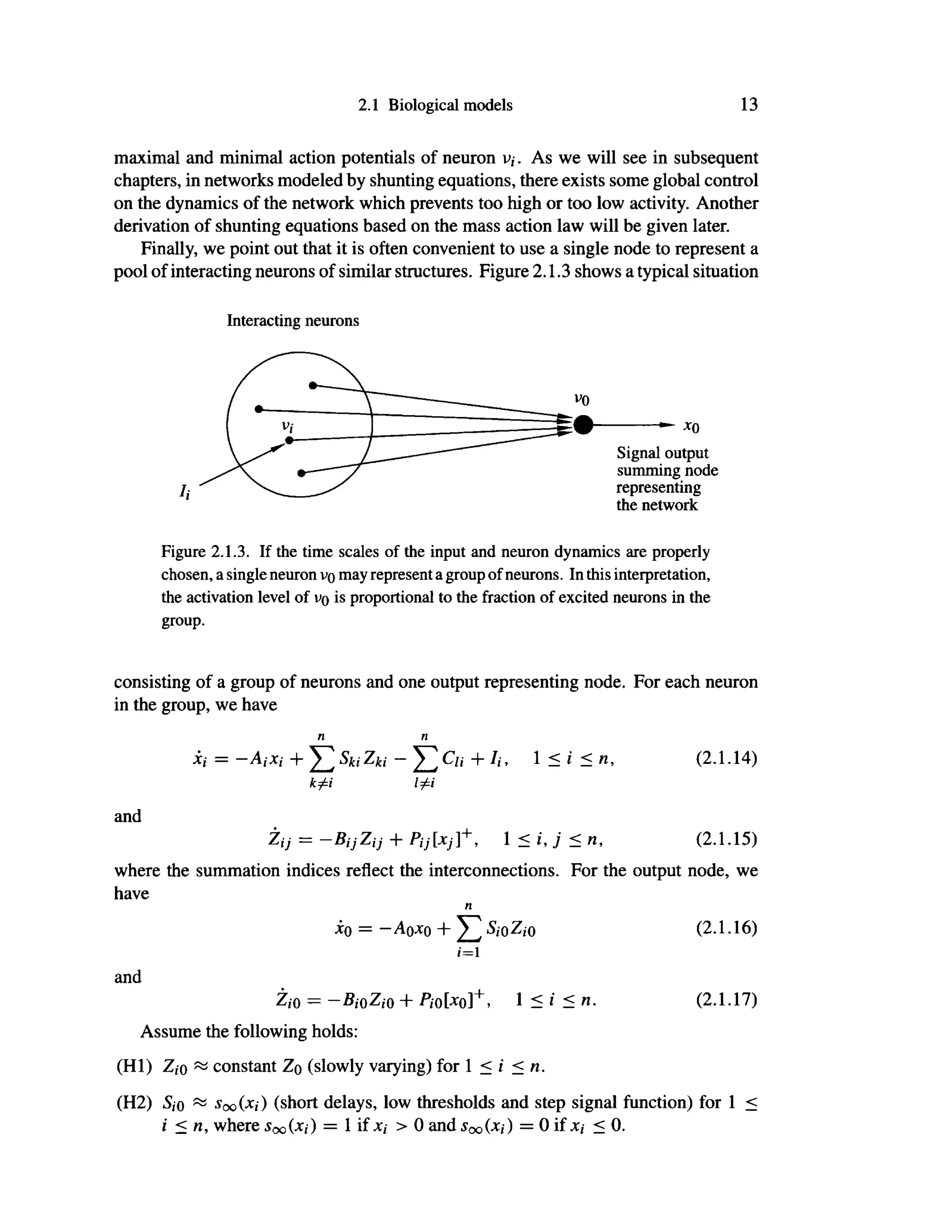 2.1 Biological models 13
maximal and minimal action potentials of neuron v,. As we will see in subsequent
chapters, in networks modeled by shunting equations, there exists some global control
on the dynamics of the network which prevents too high or too low activity. Another
derivation of shunting equations based on the mass action law will be given later.
Finally, we point out that it is often convenient to use a single node to represent a
pool of interacting neurons of similar structures. Figure 2.1.3 shows a typical situation
Interacting neurons
Figure 2.1.3. If the time scales of the input and neuron dynamics are properly
chosen, a single neuron v>o may represent a group of neurons. In this interpretation,
the activation level of vo is proportional to the fraction of excited neurons in the
group.
consisting of a group of neurons and one output representing node. For each neuron
in the group, we have
η η
Xi = -AiXi + Σ s
ki Zki ~ Σ + 7
<' 1
- ' - (2
·1
·14
>
k^i Ιφϊ
and
Ζη =-Βί}Ζη + Pij[xj]+
, <i J<n, (2.1.15)
where the summation indices reflect the interconnections. For the output node, we
have
η
xo = -Aoxo + Σ S
iOZ
iO (2.1.16)
i=l
and
Zio = - Bi0Zi0 + Pi0[*o]+
, 1 < i < η. (2.1.17)
Assume the following holds:
(HI) Ζ,ό ~ constant Zq (slowly varying) for 1 < i < n.
(H2) 5,o ~ Soo (*i) (short delays, low thresholds and step signal function) for 1 <
i < n, where Soq (xj) = 1 if χι > 0 and Sqq (χι) = 0 if jc,· < 0.
 