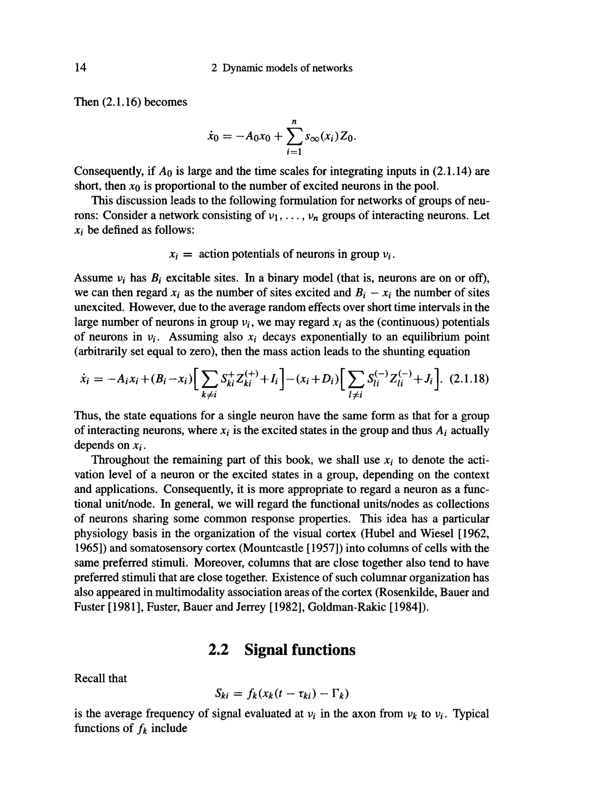 14 2 Dynamic models of networks
Then (2.1.16) becomes
η
i ( ) = -A0*0 + T.Soo(Xi)ZQ.
i=l
Consequently, if Ao is large and the time scales for integrating inputs in (2.1.14) are
short, then xq is proportional to the number of excited neurons in the pool.
This discussion leads to the following formulation for networks of groups of neu-
rons: Consider a network consisting of v  , . . . , v„ groups of interacting neurons. Let
Xi be defined as follows:
Xi = action potentials of neurons in group v,.
Assume v,· has ß, excitable sites. In a binary model (that is, neurons are on or off),
we can then regard x, as the number of sites excited and 5, — x,· the number of sites
unexcited. However, due to the average random effects over short time intervals in the
large number of neurons in group v,·, we may regard x,· as the (continuous) potentials
of neurons in v, . Assuming also Xi decays exponentially to an equilibrium point
(arbitrarily set equal to zero), then the mass action leads to the shunting equation
Xi = —AiXj+(5, -*,')[ Σ S+ Ζ{
+]
+/,] - (χ,· + A ) [ Σ + · (2-1-18)
k^i ΙφΙ
Thus, the state equations for a single neuron have the same form as that for a group
of interacting neurons, where JC,· is the excited states in the group and thus A, actually
depends on Xi.
Throughout the remaining part of this book, we shall use Xi to denote the acti-
vation level of a neuron or the excited states in a group, depending on the context
and applications. Consequently, it is more appropriate to regard a neuron as a func-
tional unit/node. In general, we will regard the functional units/nodes as collections
of neurons sharing some common response properties. This idea has a particular
physiology basis in the organization of the visual cortex (Hubel and Wiesel [1962,
1965]) and somatosensory cortex (Mountcastle [1957]) into columns of cells with the
same preferred stimuli. Moreover, columns that are close together also tend to have
preferred stimuli that are close together. Existence of such columnar organization has
also appeared in multimodality association areas of the cortex (Rosenkilde, Bauer and
Fuster [1981], Fuster, Bauer and Jerrey [1982], Goldman-Rakic [1984]).
2.2 Signal functions
Recall that
Ski = fk(xk(t - m ) ~ Γ*)
is the average frequency of signal evaluated at υ,· in the axon from v^ to v,. Typical
functions of include
 