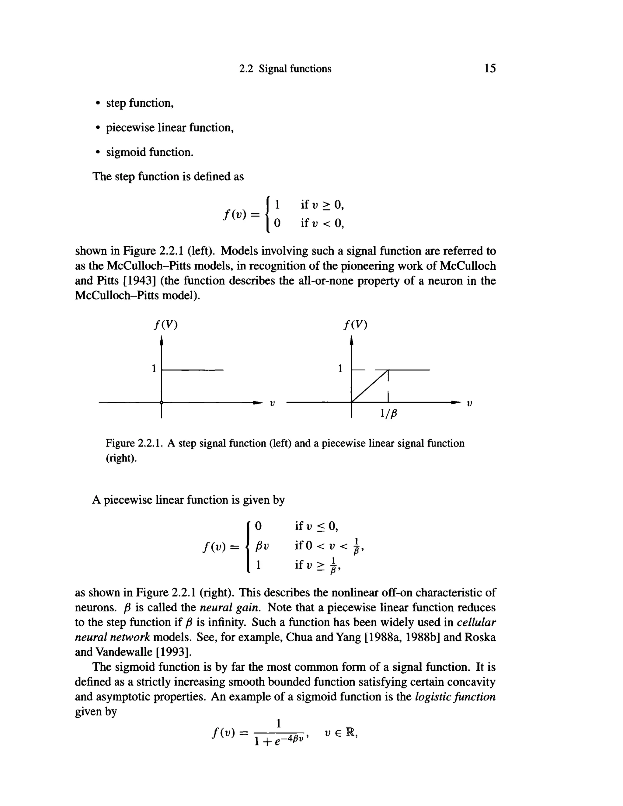 2.2 Signal functions 15
• step function,
• piecewise linear function,
• sigmoid function.
The step function is defined as
f ( v ) =
1
0
if ν > 0,
if ν < 0,
shown in Figure 2.2.1 (left). Models involving such a signal function are referred to
as the McCulloch-Pitts models, in recognition of the pioneering work of McCulloch
and Pitts [1943] (the function describes the all-or-none property of a neuron in the
McCulloch-Pitts model).
f(V) f(V)
1
1
ι/β
Figure 2.2.1. A step signal function (left) and a piecewise linear signal function
(right).
A piecewise linear function is given by
f ( v ) =
0
βυ
1
if ν < 0,
if 0 < ν <
if υ >
as shown in Figure 2.2.1 (right). This describes the nonlinear off-on characteristic of
neurons, β is called the neural gain. Note that a piecewise linear function reduces
to the step function if β is infinity. Such a function has been widely used in cellular
neural network models. See, for example, Chua and Yang [1988a, 1988b] and Roska
and Vandewalle [1993].
The sigmoid function is by far the most common form of a signal function. It is
defined as a strictly increasing smooth bounded function satisfying certain concavity
and asymptotic properties. An example of a sigmoid function is the logistic function
given by
1
f ( v ) =
1 + e-W*'
V €
 