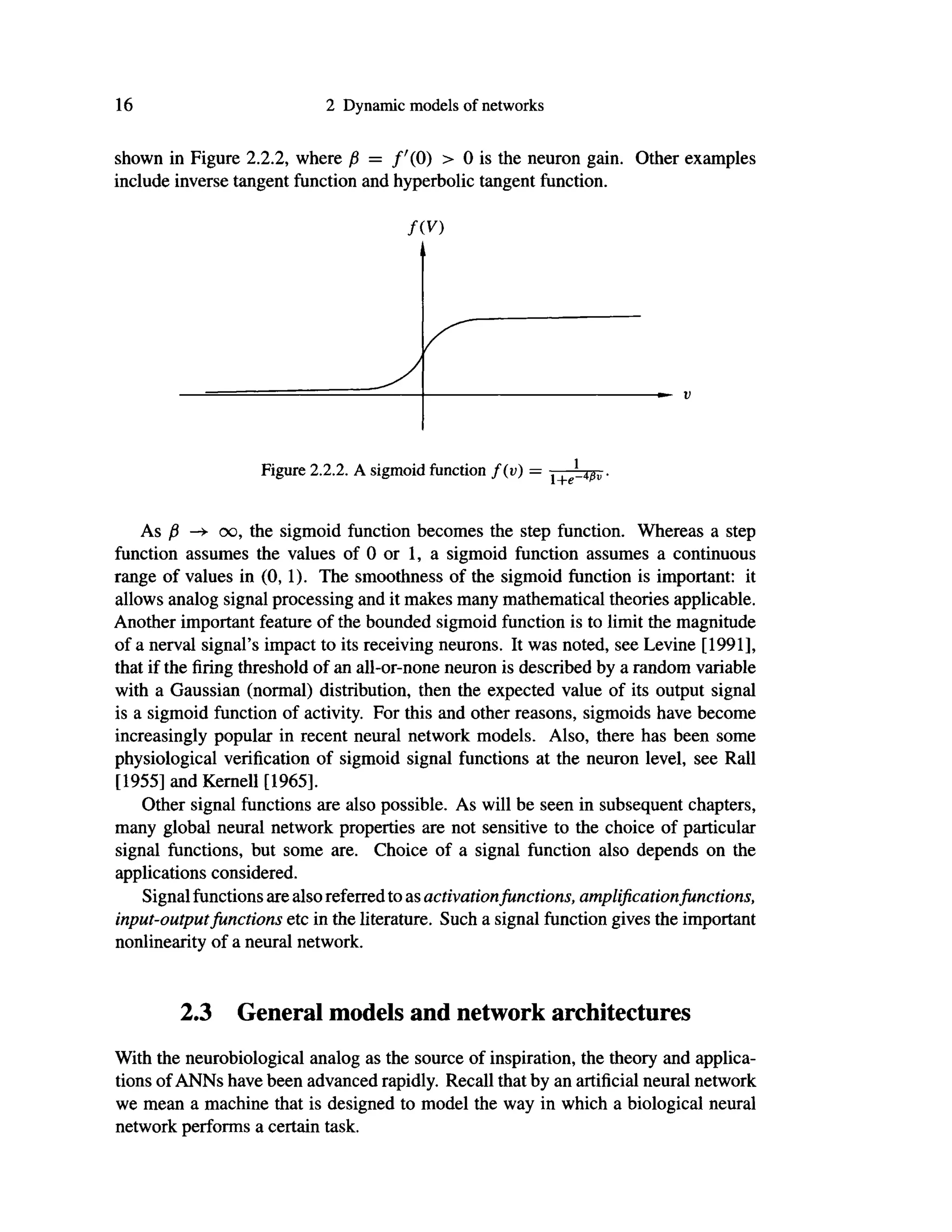 16 2 Dynamic models of networks
shown in Figure 2.2.2, where β = /'(Ο) > 0 is the neuron gain. Other examples
include inverse tangent function and hyperbolic tangent function.
fiV)
Figure 2.2.2. A sigmoid function f(v) — l+e-4$v ·
As β oo, the sigmoid function becomes the step function. Whereas a step
function assumes the values of 0 or 1, a sigmoid function assumes a continuous
range of values in (0,1). The smoothness of the sigmoid function is important: it
allows analog signal processing and it makes many mathematical theories applicable.
Another important feature of the bounded sigmoid function is to limit the magnitude
of a nerval signal's impact to its receiving neurons. It was noted, see Levine [1991],
that if the firing threshold of an all-or-none neuron is described by a random variable
with a Gaussian (normal) distribution, then the expected value of its output signal
is a sigmoid function of activity. For this and other reasons, sigmoids have become
increasingly popular in recent neural network models. Also, there has been some
physiological verification of sigmoid signal functions at the neuron level, see Rail
[1955] and Kernell [1965].
Other signal functions are also possible. As will be seen in subsequent chapters,
many global neural network properties are not sensitive to the choice of particular
signal functions, but some are. Choice of a signal function also depends on the
applications considered.
Signal functions are also referred to as activationfunctions, amplification functions,
input-outputfunctions etc in the literature. Such a signal function gives the important
nonlinearity of a neural network.
2.3 General models and network architectures
With the neurobiological analog as the source of inspiration, the theory and applica-
tions of ANNs have been advanced rapidly. Recall that by an artificial neural network
we mean a machine that is designed to model the way in which a biological neural
network performs a certain task.
 