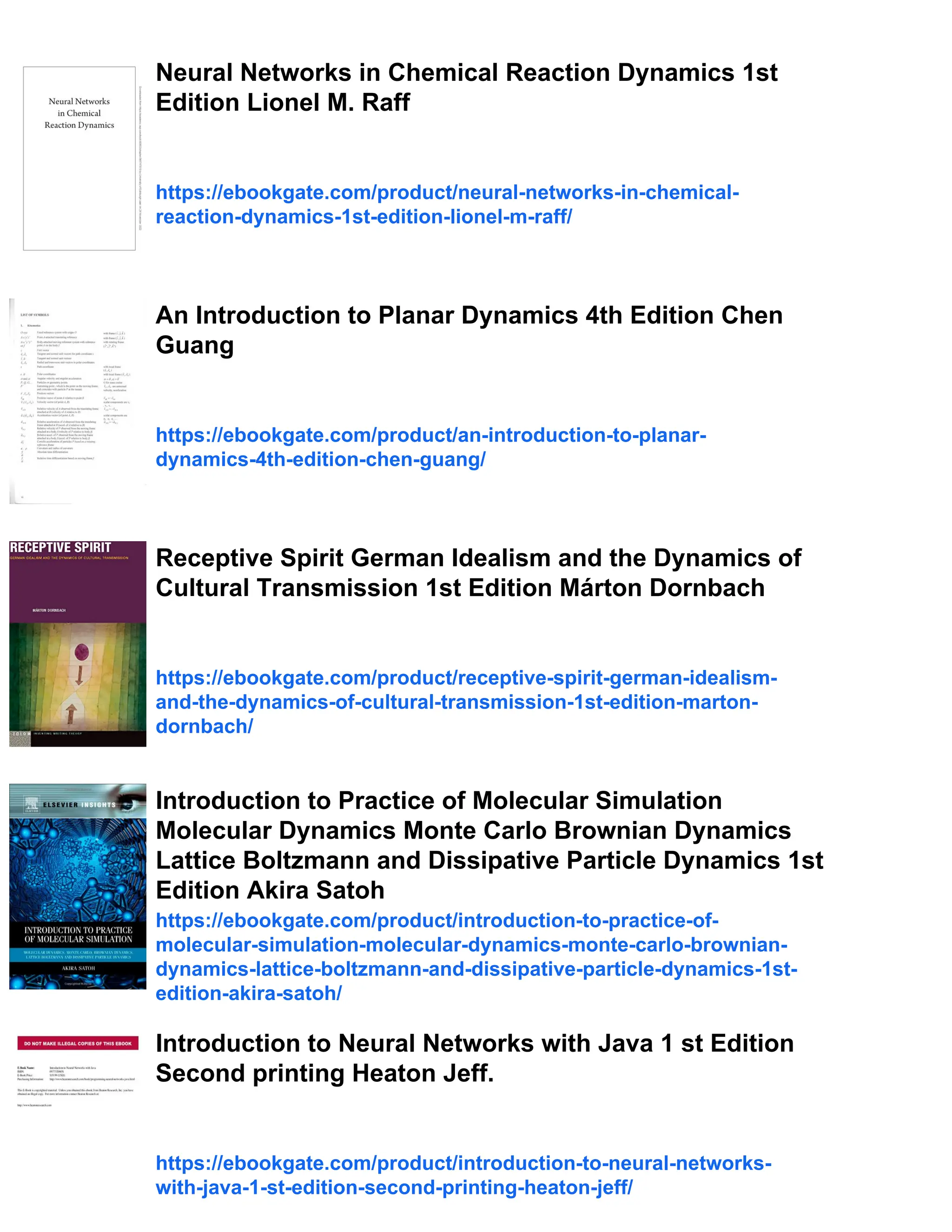 Neural Networks in Chemical Reaction Dynamics 1st
Edition Lionel M. Raff
https://ebookgate.com/product/neural-networks-in-chemical-
reaction-dynamics-1st-edition-lionel-m-raff/
An Introduction to Planar Dynamics 4th Edition Chen
Guang
https://ebookgate.com/product/an-introduction-to-planar-
dynamics-4th-edition-chen-guang/
Receptive Spirit German Idealism and the Dynamics of
Cultural Transmission 1st Edition Márton Dornbach
https://ebookgate.com/product/receptive-spirit-german-idealism-
and-the-dynamics-of-cultural-transmission-1st-edition-marton-
dornbach/
Introduction to Practice of Molecular Simulation
Molecular Dynamics Monte Carlo Brownian Dynamics
Lattice Boltzmann and Dissipative Particle Dynamics 1st
Edition Akira Satoh
https://ebookgate.com/product/introduction-to-practice-of-
molecular-simulation-molecular-dynamics-monte-carlo-brownian-
dynamics-lattice-boltzmann-and-dissipative-particle-dynamics-1st-
edition-akira-satoh/
Introduction to Neural Networks with Java 1 st Edition
Second printing Heaton Jeff.
https://ebookgate.com/product/introduction-to-neural-networks-
with-java-1-st-edition-second-printing-heaton-jeff/
 