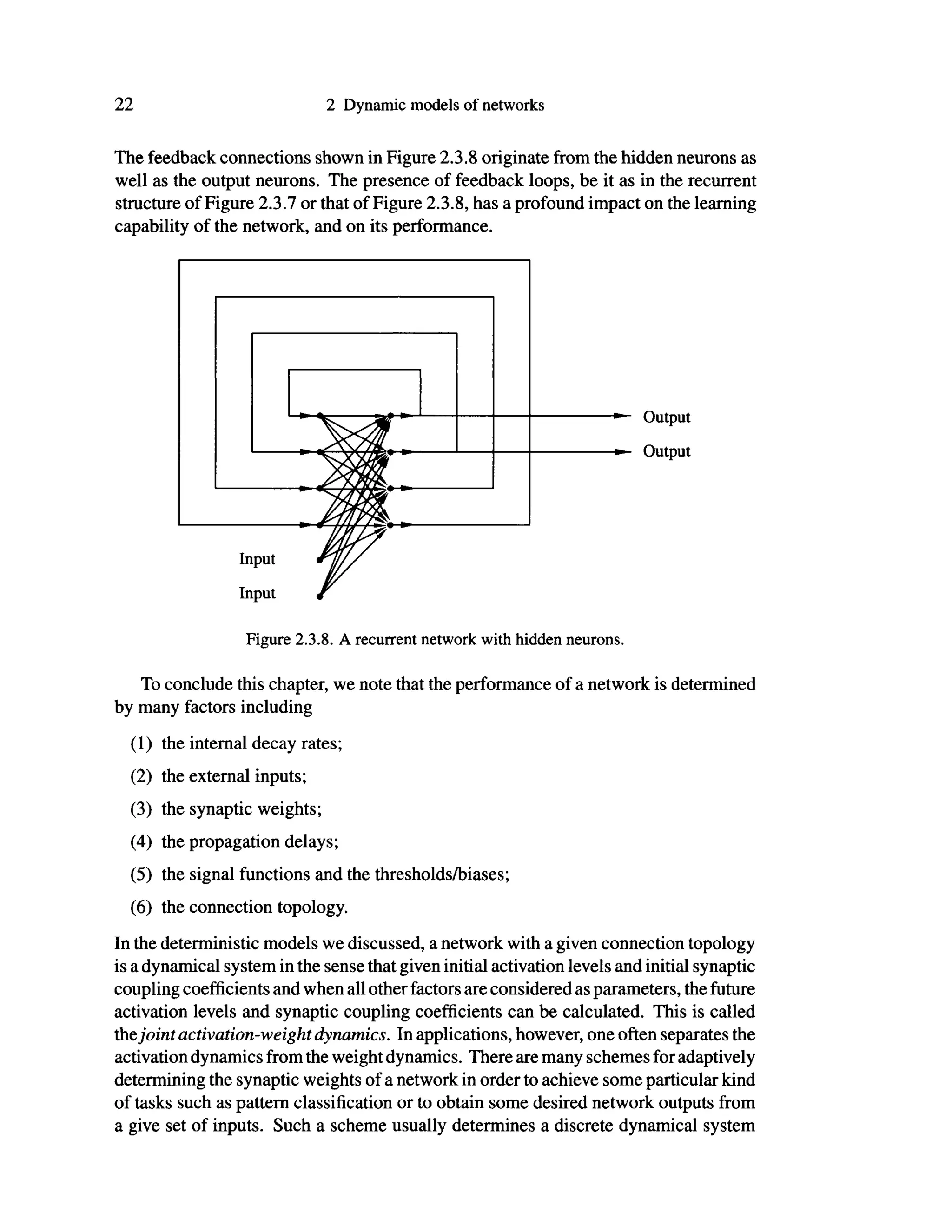 22 2 Dynamic models of networks
The feedback connections shown in Figure 2.3.8 originate from the hidden neurons as
well as the output neurons. The presence of feedback loops, be it as in the recurrent
structure of Figure 2.3.7 or that of Figure 2.3.8, has a profound impact on the learning
capability of the network, and on its performance.
To conclude this chapter, we note that the performance of a network is determined
by many factors including
(1) the internal decay rates;
(2) the external inputs;
(3) the synaptic weights;
(4) the propagation delays;
(5) the signal functions and the thresholds/biases;
(6) the connection topology.
In the deterministic models we discussed, a network with a given connection topology
is a dynamical system in the sense that given initial activation levels and initial synaptic
coupling coefficients and when all other factors are considered as parameters, the future
activation levels and synaptic coupling coefficients can be calculated. This is called
thejoint activation-weight dynamics. In applications, however, one often separates the
activation dynamics from the weight dynamics. There are many schemes for adaptively
determining the synaptic weights of a network in order to achieve some particular kind
of tasks such as pattern classification or to obtain some desired network outputs from
a give set of inputs. Such a scheme usually determines a discrete dynamical system
Output
Output
Input
Input
Figure 2.3.8. A recurrent network with hidden neurons.
 