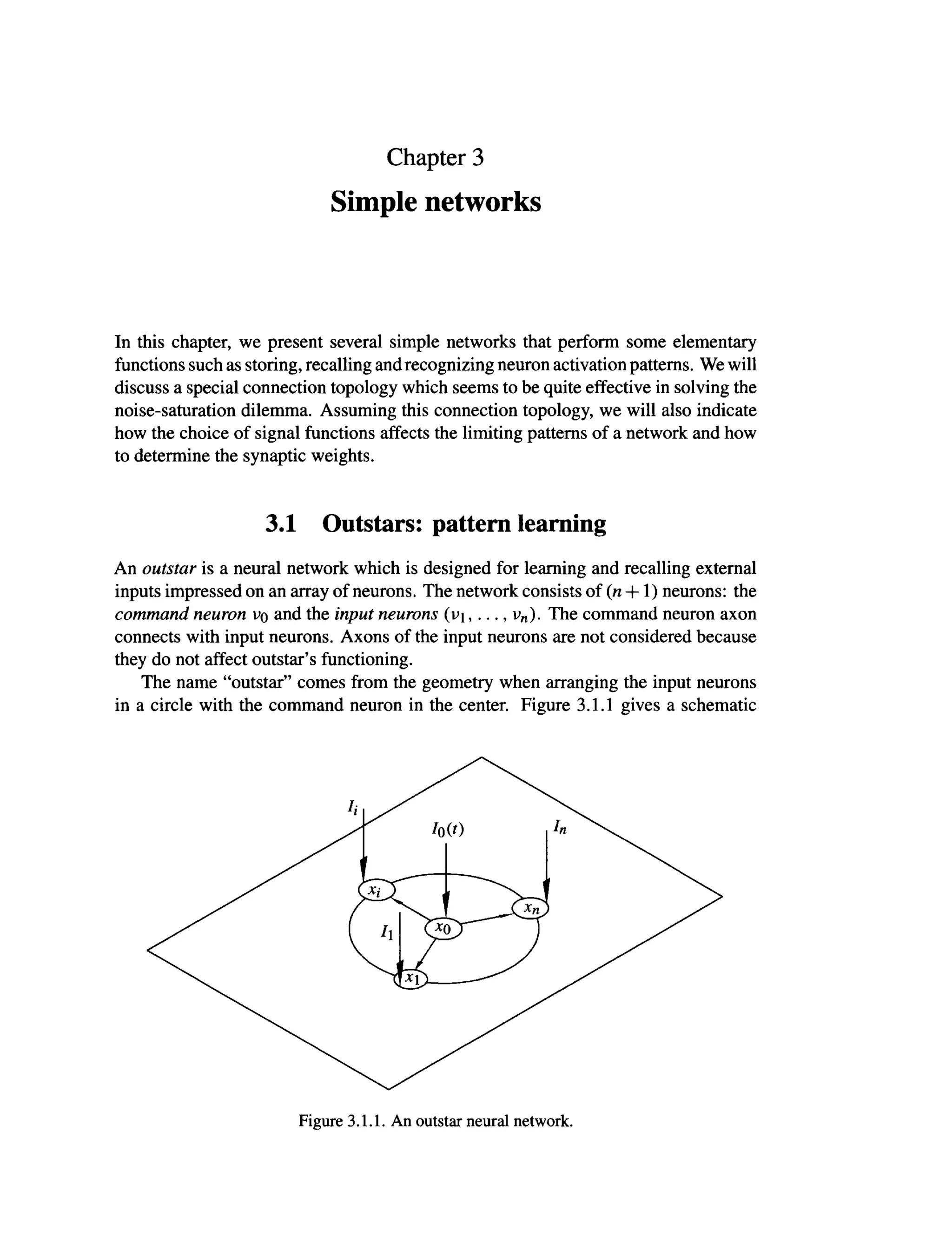 Chapter 3
Simple networks
In this chapter, we present several simple networks that perform some elementary
functions such as storing, recalling and recognizing neuron activation patterns. We will
discuss a special connection topology which seems to be quite effective in solving the
noise-saturation dilemma. Assuming this connection topology, we will also indicate
how the choice of signal functions affects the limiting patterns of a network and how
to determine the synaptic weights.
3.1 Outstars: pattern learning
An outstar is a neural network which is designed for learning and recalling external
inputs impressed on an array of neurons. The network consists of (n +1) neurons: the
command neuron uo and the input neurons (L»i , ..., vn). The command neuron axon
connects with input neurons. Axons of the input neurons are not considered because
they do not affect outstar's functioning.
The name "outstar" comes from the geometry when arranging the input neurons
in a circle with the command neuron in the center. Figure 3.1.1 gives a schematic
Figure 3.1.1. An outstar neural network.
 