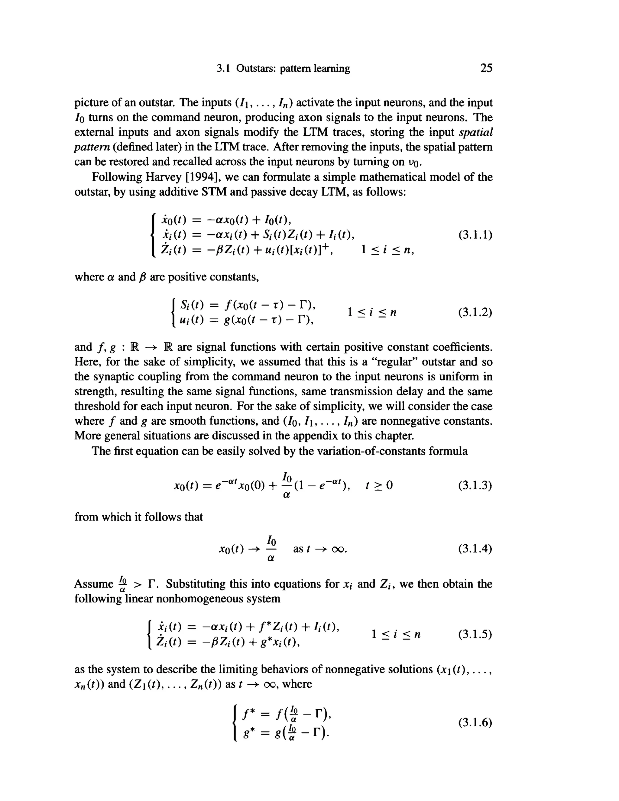 3.1 Outstars: pattern learning 25
picture of an outstar. The inputs ( / j , . . . , /„) activate the input neurons, and the input
/o turns on the command neuron, producing axon signals to the input neurons. The
external inputs and axon signals modify the LTM traces, storing the input spatial
pattern (defined later) in the LTM trace. After removing the inputs, the spatial pattern
can be restored and recalled across the input neurons by turning on ΙΌ.
Following Harvey [1994], we can formulate a simple mathematical model of the
outstar, by using additive STM and passive decay LTM, as follows:
i0(0 = -axo(t) + / 0 ( f ) ,
Xi (t) = -axi (t) + Si (t)Zi (t) + Ii (ί), (3.1.1)
Zi{t) = -ßZiit) + Ui(t)[xi(t)]+y 1 < i < n,
where a and β are positive constants,
Sdt) = f(xo(t — τ) — Γ),
Uiit) = g(x0(t - τ) - Γ),
1 < i < η (3.1.2)
and f,g:R—>R are signal functions with certain positive constant coefficients.
Here, for the sake of simplicity, we assumed that this is a "regular" outstar and so
the synaptic coupling from the command neuron to the input neurons is uniform in
strength, resulting the same signal functions, same transmission delay and the same
threshold for each input neuron. For the sake of simplicity, we will consider the case
where f and g are smooth functions, and (/o, I,...,/«) are nonnegative constants.
More general situations are discussed in the appendix to this chapter.
The first equation can be easily solved by the variation-of-constants formula
x0(t) = e~at
x0(0) + - ( 1 - e~at
), t > 0 (3.1.3)
a
from which it follows that
*o(0 — as t oo. (3.1.4)
a
Assume ^ > Γ. Substituting this into equations for x, and Zj, we then obtain the
following linear nonhomogeneous system
ii(t) = -a*,· (f) + /*Z/(/) + /,-(f),
Zi{t) = -ßZi(t) + g*Xi(t),
* ^ 1 <i <n (3.1.5)
as the system to describe the limiting behaviors of nonnegative solutions (jti (t),...,
jcn(/)) and (Zj(t),..., Z„(t)) as t —
> oo, where
« · = « ( f - Γ). ( 3 1
' 6 )
 