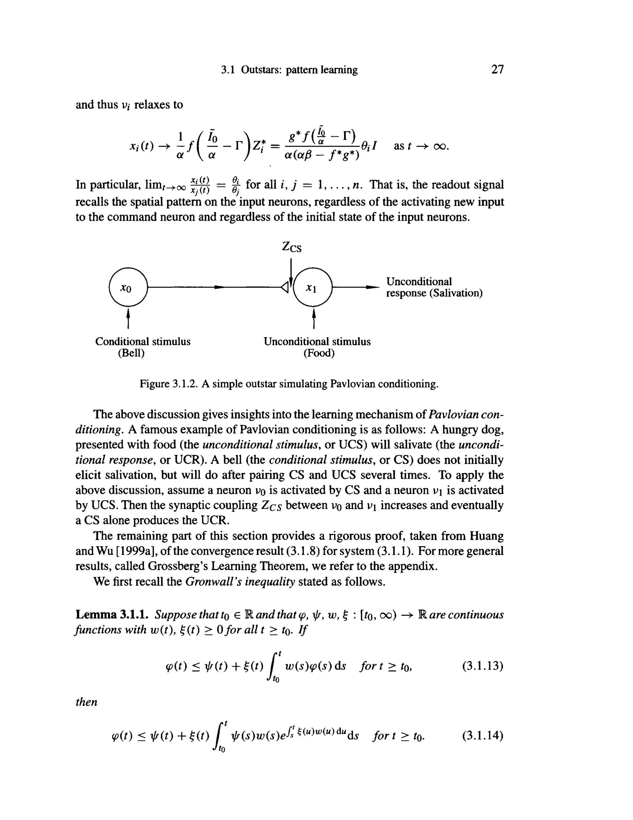 3.1 Outstars: pattern learning 27
and thus v,· relaxes to
jCf(/) -+-f(!?--r)z*= 8
*f
(«~r
) fl./ as ί ^ oo.
or  α / α(οφ — f*g*)
In particular, lim^oo jjpj = ^ for a l l 7 = 1,..., n. That is, the readout signal
recalls the spatial pattern on the input neurons, regardless of the activating new input
to the command neuron and regardless of the initial state of the input neurons.
Zcs
Unconditional
response (Salivation)
Conditional stimulus
(Bell)
Unconditional stimulus
(Food)
Figure 3.1.2. A simple outstar simulating Pavlovian conditioning.
The above discussion gives insights into the learning mechanism of Pavlovian con-
ditioning. A famous example of Pavlovian conditioning is as follows: A hungry dog,
presented with food (the unconditional stimulus, or UCS) will salivate (the uncondi-
tional response, or UCR). A bell (the conditional stimulus, or CS) does not initially
elicit salivation, but will do after pairing CS and UCS several times. To apply the
above discussion, assume a neuron uo is activated by CS and a neuron is activated
by UCS. Then the synaptic coupling Zcs between vq and i>i increases and eventually
a CS alone produces the UCR.
The remaining part of this section provides a rigorous proof, taken from Huang
and Wu [1999a], of the convergence result (3.1.8) for system (3.1.1). For more general
results, called Grossberg's Learning Theorem, we refer to the appendix.
We first recall the Gronwall's inequality stated as follows.
Lemma 3.1.1. Suppose that to e Rand that φ, ψ, w, ξ : [ίο, oo) —»· Rare continuous
functions with wit), ξ it) > 0for all t > to. If
φ(0 <ψ(ί)+ξ(ί) [ w(s)<p(s)ds fort > t0, (3.1.13)
Jt0
then
rt t
(pit) < f i t ) + Ht) / fis)wis)efs mwWdufc fort > tQ (3.1.14)
Jt0
 