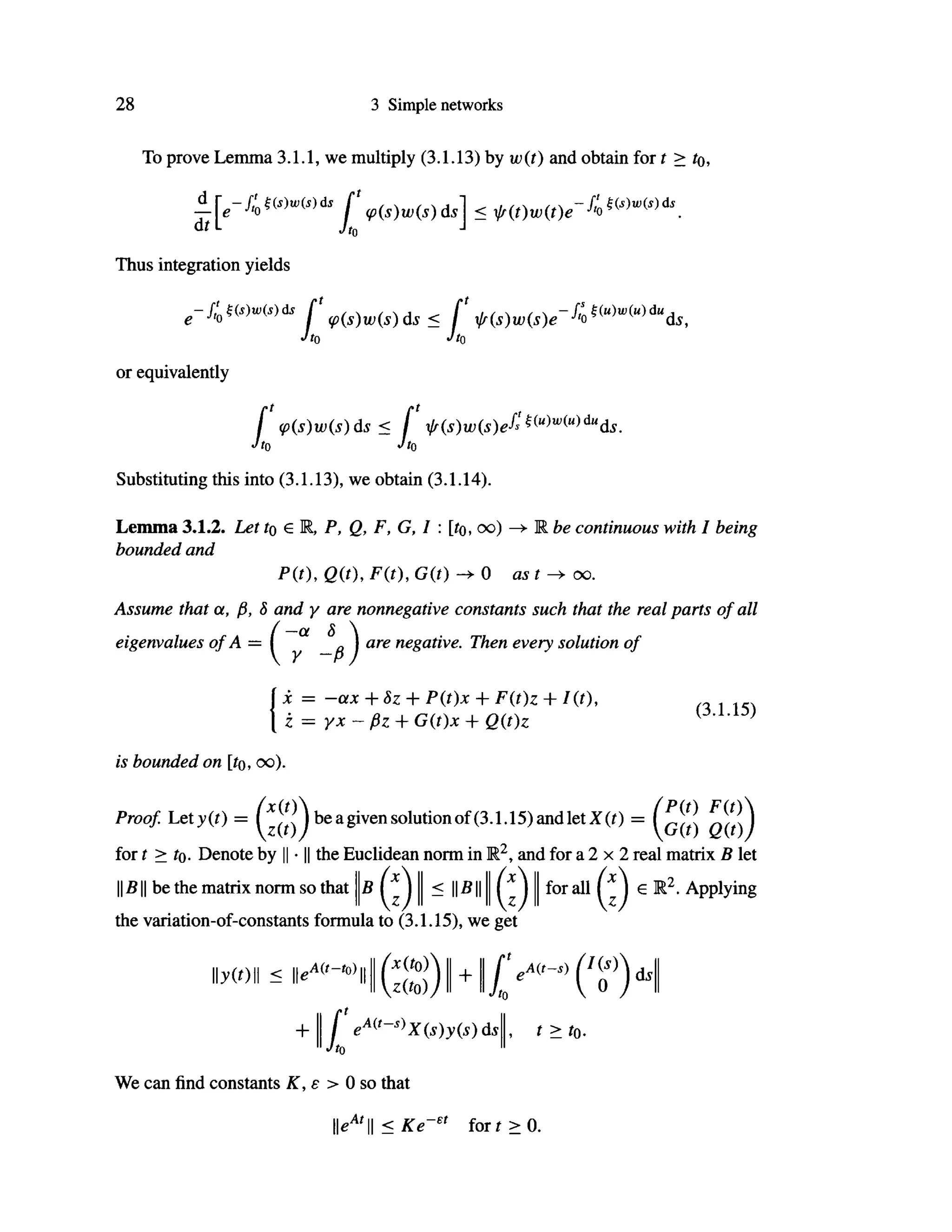 28 3 Simple networks
To prove Lemma 3.1.1, we multiply (3.1.13) by w(t) and obtain for ί > to,
diL
[ (p(s)w(s)ds] < l/(t)w(t)e ^
Jt0
J
-fi0 Hs)w(s)ds
Thus integration yields
-ft'0Hs)w(s)äs f f(s)w(s)e-f
'omwiu)du
ds,
Jto Jto
or equivalently
f <p(s)w(s)ds< f ir(s)w(s)e^mwiu)du
ds.
Jt0 JtQ
Substituting this into (3.1.13), we obtain (3.1.14).
be continuous with I being
Lemma 3.1.2. Let to e R, P, Q, F, G, I : [ίο, oo)
bounded and
P(t), Q(t), F(t), G(t) 0 as t ^ oo.
Assume that α, β, δ and γ are nonnegative constants such that the real parts of all
eigenvalues of A = ( a
^„ J are negative. Then every solution of
χ = -ax + 8z + P(t)x + F(t)z + I(t),
ζ = γχ - βζ + G{t)x + Q(t)z
(3.1.15)
is bounded on [ίο, oo).
Proof Let^(i) = ^ ^ be a given solution of (3.1.15) and let X(0 =
for t > to. Denote by || · || the Euclidean norm in R2
, and for a 2 χ 2 real matrix Β let
(ζ) I I - 1 1 5 1 1 I I (ζ) I I f o r a 1 1 (z)6 r 2 · app1
^
I ß II be the matrix norm so that
the variation-of-constants formula to (3.1.15), we get
y(t) < lkA ( i
-, 0 )
|
/*(i0 )
z{to))
+
ty-iv)
ds
+ f eA(t
~s)
X(s)y(s)ds
Jto
t > ίο.
We can find constants Κ, ε > 0 so that
lkA
'|| < Ke
-et
for ί > 0.
 