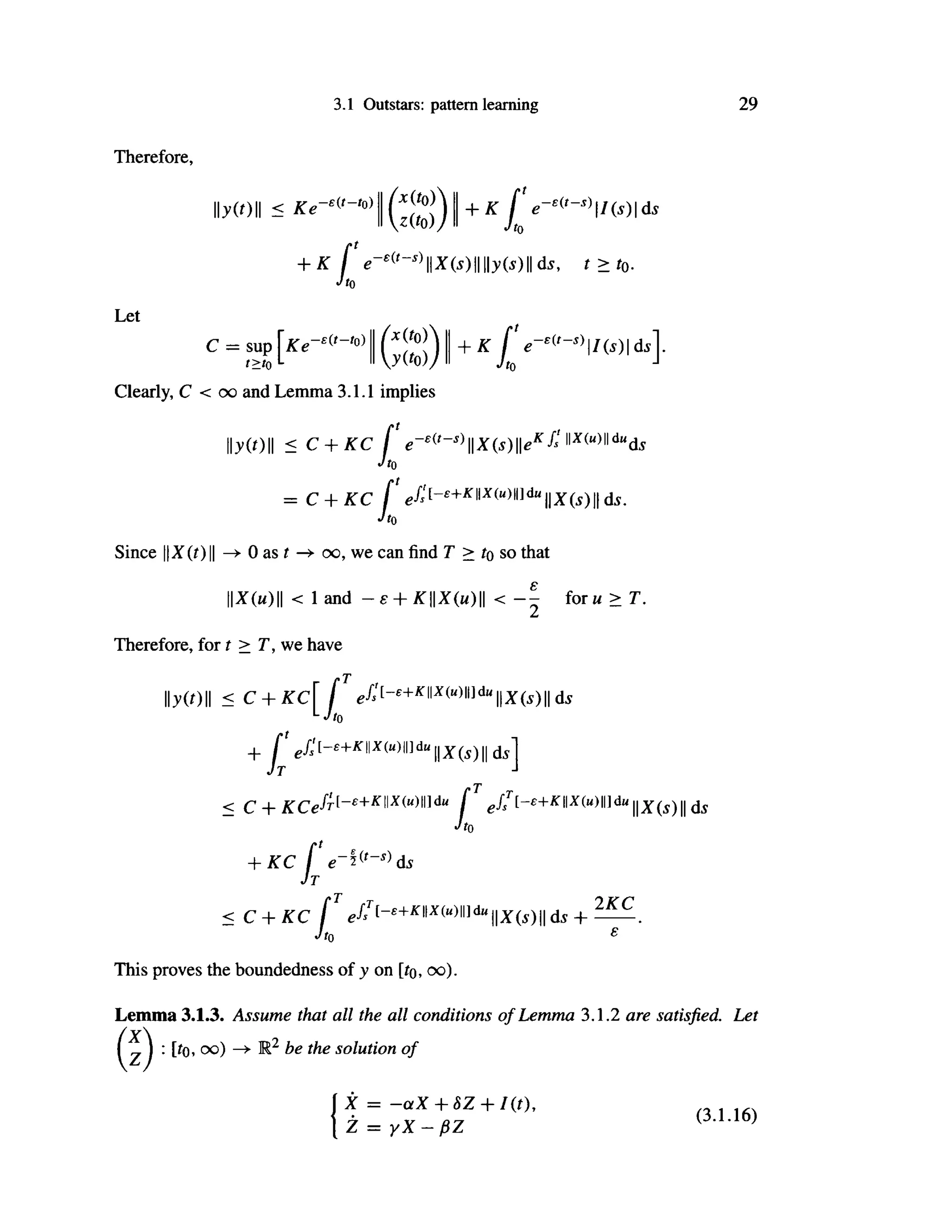 3.1 Outstars: pattern learning 29
Therefore,
+
Let
||y(f)|| < ^ ^ - ^ ( ( ^ l + A r j f ' e - ^ l / W l d i
Κ ί e-^-s)
X(s)y(s)ds, t > t0.
J t0
c = s u p (;<;»>) I I + I J r /<,„ 4
Clearly, C < oo and Lemma 3.1.1 implies
||;y(f)|| < C + KC f e-£(t-s)X(s)eK fs x^duds
Jto
= C + KC f efsl-e+KX(»mdullxmds,
J to
Since ||Χ(ί)ΙΙ 0 as t ->· oo, we can find Τ > to so that
||X(m)|| < 1 and - e + ff||X(iO|| < for« > T.
Therefore, for t > Τ, we have
Τ
||y(i)|| < c + * c [ j f ^'[
-e+i:||X(
")ll]dM
||X(5)||d5
J'efA-'+xmum^x^ d5]
Τ
< c + KCeti[
-£+K
^umdu
f ^r[
-£+/f||X(M)l|]d
"||X(i)||di
Λη
+
JT
'T
'to
+ KC j ' e - ^ d s
< C + KC Γ ef'l
-£+KWumdu
X(s)ds +
Jto
2 KC
This proves the boundedness of y on [ίο, oo).
Lemma 3.1.3. Assume that all the all conditions of Lemma 3.1.2 are satisfied. Let
oo) —
> R2
be the solution of
(ζ) : [
'0
'
IX = -aX + SZ + Ht),
Ζ = γΧ — βΖ (3116)
 
