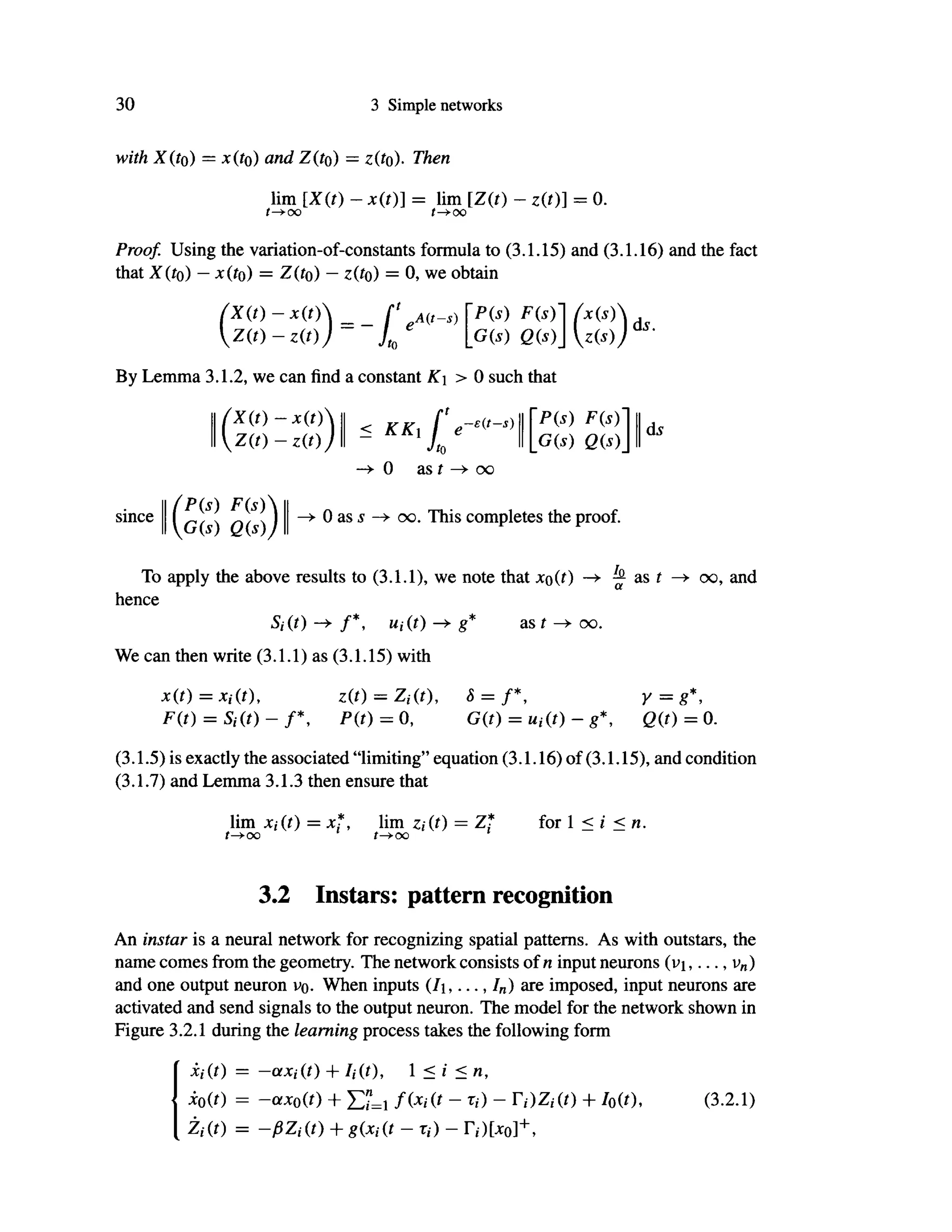30 3 Simple networks
with X(to) = x(to) and Z(to) = z(fo)· Then
lim [Χ(ί) - *(i)] = lim [Ζ(ί) - z(t)] = 0.
f->O
O t—^00
Proof. Using the variation-of-constants formula to (3.1.15) and (3.1.16) and the fact
that X(to) - x(to) = Ζ (to) - ζ(to) = 0, we obtain
f X ( t ) - x ( t )  _ [' ,A(ts) P(S) F(S)'
G(s) Q(s)
By Lemma 3.1.2, we can find a constant Λ
Γ
χ > 0 such that
(x(s)
Z(S)J
ds.
(X(t)-x(t)
Z(t)-z(t)J
< KKi f e-£{t
-s)

Jto 11
L
-e(t-s) II [P(s) F(s)'
G(s) Q(s)
ds
since
(P(s) F(s)
G(s) Q(s)j
-> 0 as t -> oo
0 as s oo. This completes the proof.
To apply the above results to (3.1.1), we note that Jto(0 —•
hence
Si(t) —•*• f*, Ui(t) —.* g* a s f ^ - o o .
We can then write (3.1.1) as (3.1.15) with
h as t —> oo, and
X(t) = Xi(t), z(t) = Zi(t), S = f 
F(t) = S i ( t ) - r , P(t) = 0,
Υ =
8 y
G(t) = Ui(t)-g*, 0 ( 0 = 0.
(3.1.5) is exactly the associated "limiting" equation (3.1.16) of (3.1.15), and condition
(3.1.7) and Lemma 3.1.3 then ensure that
lim Xi(t) = x f , lim z,(t) = Zf for 1 < i < n.
t-f-OO f->oo
3.2 Instars: pattern recognition
An instar is a neural network for recognizing spatial patterns. As with outstars, the
name comes from the geometry. The network consists of η input neurons (vi,..., vn)
and one output neuron v>o. When inputs (7i,..., In) are imposed, input neurons are
activated and send signals to the output neuron. The model for the network shown in
Figure 3.2.1 during the learning process takes the following form
Xi(t) = -axi(t) + U(t), 1 <i<n,
i0(t) = ~otxo(t) + £"=i f(xi(t - τi) - Ti)Zi(t) + Io(t), (3.2.1)
Zi(t) = -ßZi(t) + g(Xi(t - τi) - r,)[xo]+
,
 