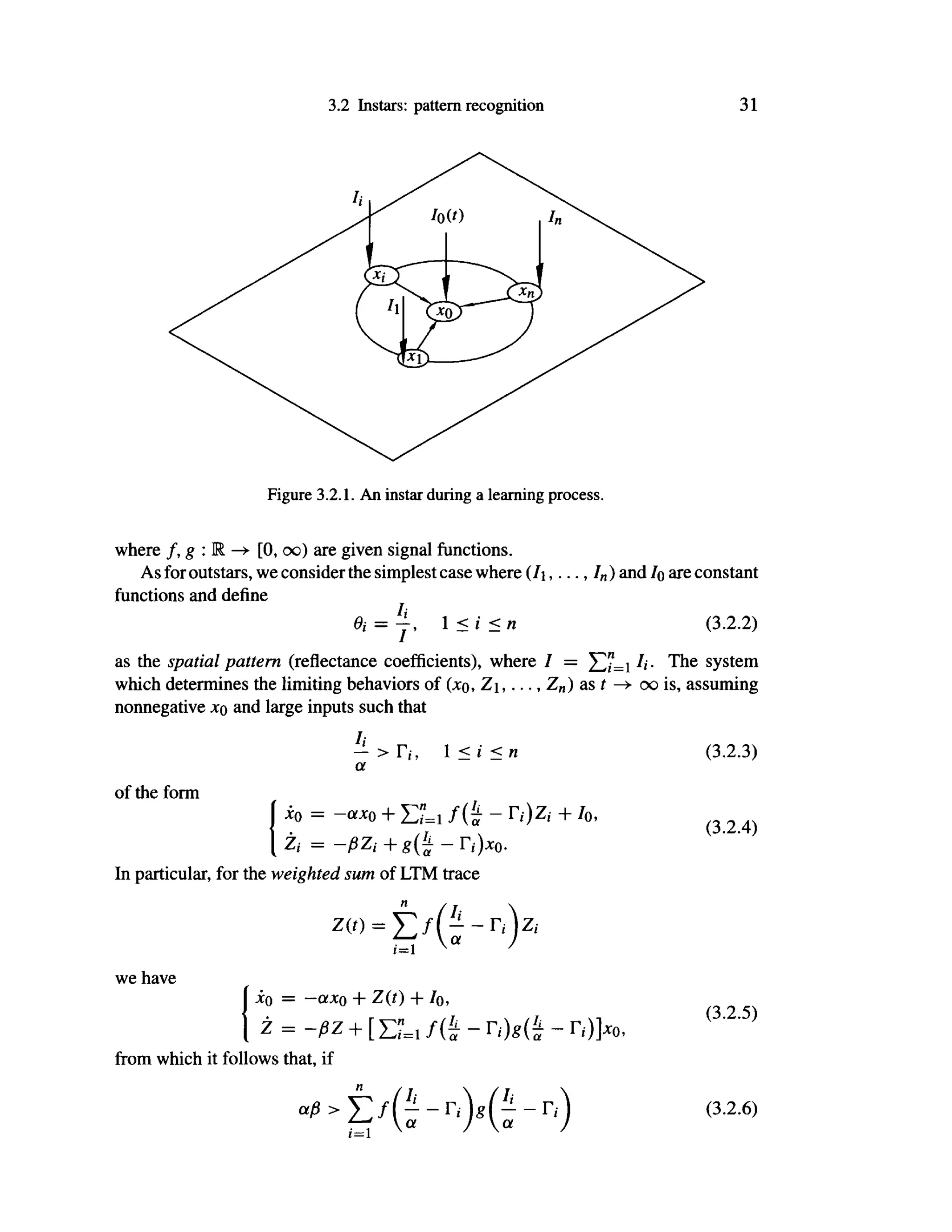 3.2 Instars: pattern recognition 31
where /, g : R —
> [0, oo) are given signal functions.
As foroutstars, we consider the simplest case where (/i , . . . , / „ ) and IQ are constant
functions and define
Θϊ = j , 1 <i<n (3.2.2)
as the spatial pattern (reflectance coefficients), where I = /,·. The system
which determines the limiting behaviors of (;co, Z,..., Z„) as t oo is, assuming
nonnegative jcq and large inputs such that
— > Γ( , 1 < i < η
a
of the form
io = -a*0 + Σ"=1 /(£ - Γi)Zi + Io,
Zi = -ßZi+g(^-ri)x0.
In particular, for the weighted sum of LTM trace
we have
io = -ax ο + Z(t) + Io,
Ζ = -βζ + [ΣΪ=ι / ( £ - - Γ,·)]χο,
from which it follows that, if
« > t / e - r , ) f g - r . )
(3.2.3)
(3.2.4)
(3.2.5)
(3.2.6)
 