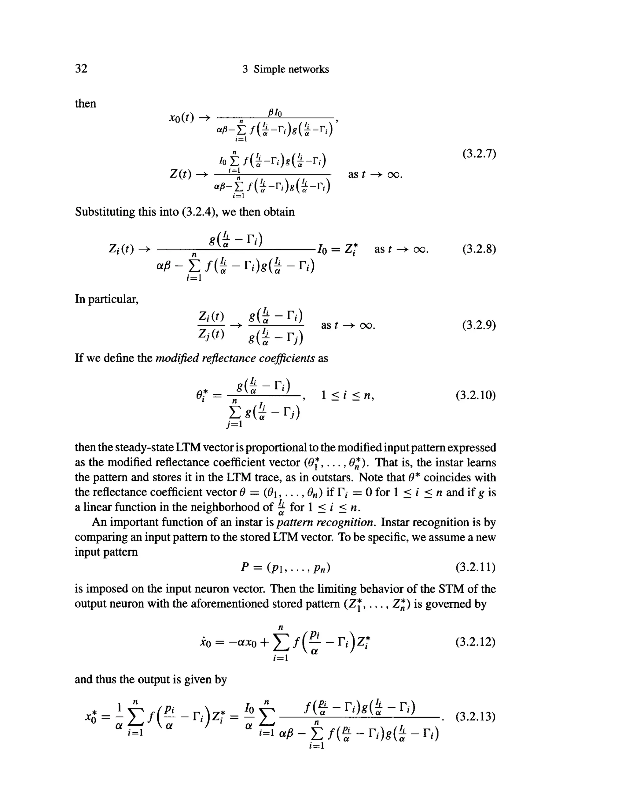 32 3 Simple networks
then
*o(0 s —
(=1
/ ο έ / α - Γ , Μ ΐ - η ) ( 3
·2
·7 )
Z(f) ——n as r —• oo.
<*β~Σ f ( * - r
i ) g ( a - r
> )
i = 1
Substituting this into (3.2.4), we then obtain
Ζ,·(ί) -> ^ 10 = Z* as t -* oo. (3.2.8)
" ß - T . f ( i ~ Γ,·)ί(J - Π )
i=l
In particular,
Zi(t) « ( έ - r , · )
as t oo. (3.2.9)
If we define the modified reflectance coefficients as
0* = t 1 < / < n , (3.2.10)
Σ 8 ( ί ~ Γ;)
j=i
then the steady-state LTM vector is proportional to the modified inputpattern expressed
as the modified reflectance coefficient vector (Θ*,... ,9*). That is, the instar learns
the pattern and stores it in the LTM trace, as in outstars. Note that Θ* coincides with
the reflectance coefficient vector θ = ψ,..., θη) if Γ,· = Ο for 1 < i < η and if g is
a linear function in the neighborhood of ^ for 1 < i <n.
An important function of an instar is pattern recognition. Instar recognition is by
comparing an input pattern to the stored LTM vector. To be specific, we assume a new
input pattern
P = ( p u . . . , p n ) (3.2.11)
is imposed on the input neuron vector. Then the limiting behavior of the STM of the
output neuron with the aforementioned stored pattern (Zj,..., Z*) is governed by
η
xo = -ax0 + r « ) z ; (3.2.12)
i'=l
and thus the output is given by
= . (3.2.13,
1=1 α β - Σ / ( ψ - - Γ,·)
i=1
 
