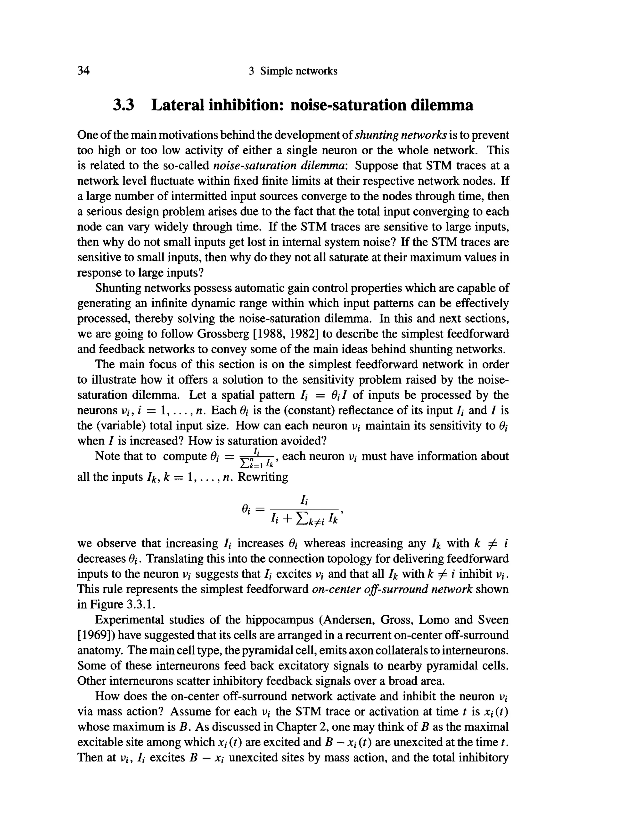 34 3 Simple networks
3.3 Lateral inhibition: noise-saturation dilemma
One of the main motivations behind the development of shunting networks is to prevent
too high or too low activity of either a single neuron or the whole network. This
is related to the so-called noise-saturation dilemma: Suppose that STM traces at a
network level fluctuate within fixed finite limits at their respective network nodes. If
a large number of intermitted input sources converge to the nodes through time, then
a serious design problem arises due to the fact that the total input converging to each
node can vary widely through time. If the STM traces are sensitive to large inputs,
then why do not small inputs get lost in internal system noise? If the STM traces are
sensitive to small inputs, then why do they not all saturate at their maximum values in
response to large inputs?
Shunting networks possess automatic gain control properties which are capable of
generating an infinite dynamic range within which input patterns can be effectively
processed, thereby solving the noise-saturation dilemma. In this and next sections,
we are going to follow Grossberg [1988, 1982] to describe the simplest feedforward
and feedback networks to convey some of the main ideas behind shunting networks.
The main focus of this section is on the simplest feedforward network in order
to illustrate how it offers a solution to the sensitivity problem raised by the noise-
saturation dilemma. Let a spatial pattern /, = 0,·/ of inputs be processed by the
neurons υ,, i = 1,...,«. Each Ö,· is the (constant) reflectance of its input /, and I is
the (variable) total input size. How can each neuron v,· maintain its sensitivity to 0,
when I is increased? How is saturation avoided?
Note that to compute Θ, = ^J' , each neuron v, must have information about
2^k=1 'k
all the inputs Ik, k = 1,...,«. Rewriting
0
J
>
we observe that increasing /, increases whereas increasing any 4 with k Φ i
decreases 0,·. Translating this into the connection topology for delivering feedforward
inputs to the neuron u,· suggests that /,· excites v,· and that all Ik with k φ i inhibit u,.
This rule represents the simplest feedforward on-center off-surround network shown
in Figure 3.3.1.
Experimental studies of the hippocampus (Andersen, Gross, Lomo and Sveen
[1969]) have suggested that its cells are arranged in a recurrent on-center off-surround
anatomy. The main cell type, the pyramidal cell, emits axon collaterals to interneurons.
Some of these interneurons feed back excitatory signals to nearby pyramidal cells.
Other interneurons scatter inhibitory feedback signals over a broad area.
How does the on-center off-surround network activate and inhibit the neuron V;
via mass action? Assume for each υ,· the STM trace or activation at time t is x,· (t)
whose maximum is B. As discussed in Chapter 2, one may think of Β as the maximal
excitable site among which (t) are excited and Β — JC,· (0 are unexcited at the time t.
Then at v,·, Ii excites Β — X( unexcited sites by mass action, and the total inhibitory
 