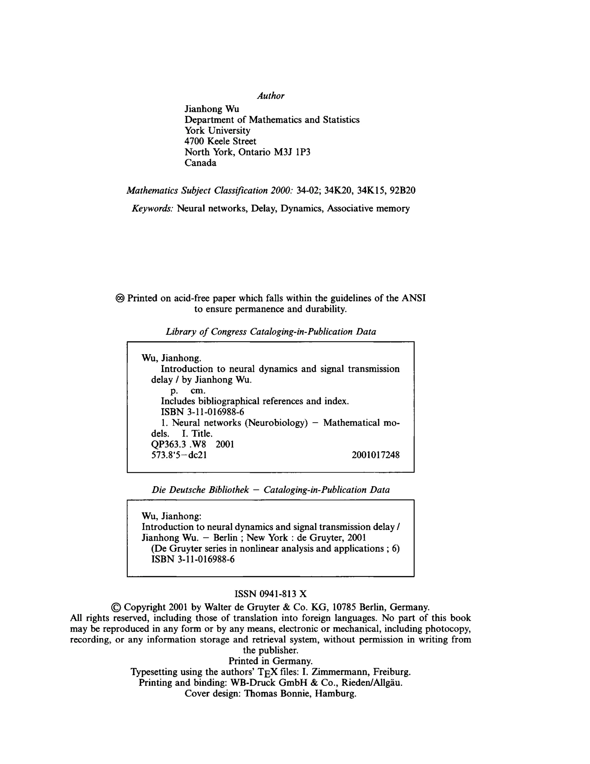 Author
Jianhong Wu
Department of Mathematics and Statistics
York University
4700 Keele Street
North York, Ontario M3J 1P3
Canada
Mathematics Subject Classification 2000: 34-02; 34K20, 34K15, 92B20
Keywords: Neural networks, Delay, Dynamics, Associative memory
© Printed on acid-free paper which falls within the guidelines of the ANSI
to ensure permanence and durability.
Library of Congress Cataloging-in-Publication Data
Wu, Jianhong.
Introduction to neural dynamics and signal transmission
delay / by Jianhong Wu.
p. cm.
Includes bibliographical references and index.
ISBN 3-11-016988-6
1. Neural networks (Neurobiology) - Mathematical mo-
dels. I. Title.
QP363.3 ,W8 2001
573.8'5—dc21 2001017248
Die Deutsche Bibliothek — Cataloging-in-Publication Data
Wu, Jianhong:
Introduction to neural dynamics and signal transmission delay /
Jianhong Wu. - Berlin ; New York : de Gruyter, 2001
(De Gruyter series in nonlinear analysis and applications ; 6)
ISBN 3-11-016988-6
ISSN 0941-813 X
© Copyright 2001 by Walter de Gruyter & Co. KG, 10785 Berlin, Germany.
All rights reserved, including those of translation into foreign languages. No part of this book
may be reproduced in any form or by any means, electronic or mechanical, including photocopy,
recording, or any information storage and retrieval system, without permission in writing from
the publisher.
Printed in Germany.
Typesetting using the authors' TgX files: I. Zimmermann, Freiburg.
Printing and binding: WB-Druck GmbH & Co., Rieden/Allgäu.
Cover design: Thomas Bonnie, Hamburg.
 