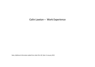  	
  
	
  
Colin	
  Lawton	
  –	
  	
  Work	
  Experience	
  
	
  
	
  
	
  
	
  
	
  
	
  
	
  
	
  
	
  
	
  
Note,	
  Addi8onal	
  Informa8on	
  added	
  from	
  slide	
  20	
  to	
  30.	
  Date	
  11	
  January	
  2015	
  
	
  
 