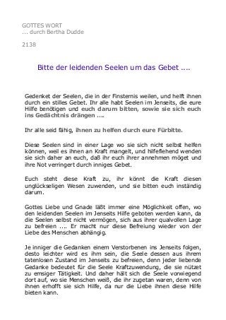 GOTTES WORT
... durch Bertha Dudde
2138
Bitte der leidenden Seelen um das Gebet ....
Gedenket der Seelen, die in der Finsternis weilen, und helft ihnen
durch ein stilles Gebet. Ihr alle habt Seelen im Jenseits, die eure
Hilfe benötigen und euch darum bitten, sowie sie sich euch
ins Gedächtnis drängen ....
Ihr alle seid fähig, ihnen zu helfen durch eure Fürbitte.
Diese Seelen sind in einer Lage wo sie sich nicht selbst helfen
können, weil es ihnen an Kraft mangelt, und hilfeflehend wenden
sie sich daher an euch, daß ihr euch ihrer annehmen möget und
ihre Not verringert durch inniges Gebet.
Euch steht diese Kraft zu, ihr könnt die Kraft diesen
unglückseligen Wesen zuwenden, und sie bitten euch inständig
darum.
Gottes Liebe und Gnade läßt immer eine Möglichkeit offen, wo
den leidenden Seelen im Jenseits Hilfe geboten werden kann, da
die Seelen selbst nicht vermögen, sich aus ihrer qualvollen Lage
zu befreien .... Er macht nur diese Befreiung wieder von der
Liebe des Menschen abhängig.
Je inniger die Gedanken einem Verstorbenen ins Jenseits folgen,
desto leichter wird es ihm sein, die Seele dessen aus ihrem
tatenlosen Zustand im Jenseits zu befreien, denn jeder liebende
Gedanke bedeutet für die Seele Kraftzuwendung, die sie nützet
zu emsiger Tätigkeit. Und daher hält sich die Seele vorwiegend
dort auf, wo sie Menschen weiß, die ihr zugetan waren, denn von
ihnen erhofft sie sich Hilfe, da nur die Liebe ihnen diese Hilfe
bieten kann.
 