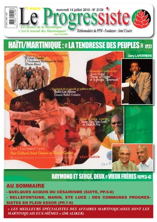 Le Progressiste
         1 euro                mercredi 14 juillet 2010 - N° 2139



     “La chance de la Martinique
     c’est le travail des Martiniquais”       Hebdomadaire du PPM - Fondateur : Aimé Césaire
                            - Aimé CESAIRE




HAÏTI/MARTINIQUE : « LA TENDRESSE DES PEUPLES » (P.2)
                                                                                        Dany LAFERRIERE




                           RAYMOND ET SERGE, DEUX « VIEUX FRÈRES »(PP.3-4)
AU SOMMAIRE
- QUELQUES ACQUIS DU CÉSAIRISME (SUITE, PP.5-6)
- BELLEFONTAINE, MARIN, STE LUCE : DES COMMUNES PROGRES-
SISTES EN PLEIN ESSOR (PP.7-8)
« LES MEILLEURS SPÉCIALISTES DES AFFAIRES MARTINIQUAISES SONT LES
MARTINIQUAIS EUX-MÊMES » (DR ALIKER)
 
