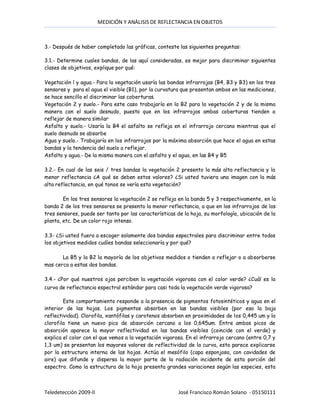 MEDICIÓN Y ANÁLISIS DE REFLECTANCIA EN OBJETOS



3.- Después de haber completado las gráficas, conteste las siguientes preguntas:

3.1.- Determine cuales bandas, de las aquí consideradas, es mejor para discriminar siguientes
clases de objetivos, explique por qué:

Vegetación l y agua.- Para la vegetación usaría las bandas infrarrojas (B4, B3 y B3) en los tres
sensores y para el agua el visible (B1), por la curvatura que presentan ambos en las mediciones,
se hace sencillo el discriminar las coberturas.
Vegetación 2 y suelo.- Para este caso trabajaría en la B2 para la vegetación 2 y de la misma
manera con el suelo desnudo, puesto que en los infrarrojos ambas coberturas tienden a
reflejar de manera similar
Asfalto y suelo.- Usaría la B4 el asfalto se refleja en el infrarrojo cercano mientras que el
suelo desnudo se absorbe
Agua y suelo.- Trabajaría en los infrarrojos por la máxima absorción que hace el agua en estas
bandas y la tendencia del suelo a reflejar.
Asfalto y agua.- De la misma manera con el asfalto y el agua, en las B4 y B5

3.2.- En cual de las seis / tres bandas la vegetación 2 presento la más alta reflectancia y la
menor reflectancia ¿A qué se deben estos valores? ¿Si usted tuviera una imagen con la más
alta reflectancia, en qué tonos se vería esta vegetación?

        En los tres sensores la vegetación 2 se refleja en la banda 5 y 3 respectivamente, en la
banda 2 de los tres sensores se presento la menor reflectancia, a que en los infrarrojos de los
tres sensores, puede ser tanto por las características de la hoja, su morfología, ubicación de la
planta, etc. De un color rojo intenso.

3.3- ¿Si usted fuera a escoger solamente dos bandas espectrales para discriminar entre todos
los objetivos medidos cuáles bandas seleccionaría y por qué?

       La B5 y la B2 la mayoría de los objetivos medidos o tienden a reflejar o a absorberse
mas cerca a estas dos bandas.

3.4.- ¿Por qué nuestros ojos perciben la vegetación vigorosa con el color verde? ¿Cuál es la
curva de reflectancia espectral estándar para casi toda la vegetación verde vigorosa?

        Este comportamiento responde a la presencia de pigmentos fotosintéticos y agua en el
interior de las hojas. Los pigmentos absorben en las bandas visibles (por eso la baja
reflectividad). Clorofila, xantófilas y carotenos absorben en proximidades de los 0,445 um y la
clorofila tiene un nuevo pico de absorción cercano a los 0,645um. Entre ambos picos de
absorción aparece la mayor reflectividad en las bandas visibles (coincide con el verde) y
explica el color con el que vemos a la vegetación vigorosa. En el infrarrojo cercano (entre 0,7 y
1,3 um) se presentan los mayores valores de reflectividad de la curva, esto parece explicarse
por la estructura interna de las hojas. Actúa el mesófilo (capa esponjosa, con cavidades de
aire) que difunde y dispersa la mayor parte de la radiación incidente de esta porción del
espectro. Como la estructura de la hoja presenta grandes variaciones según las especies, esta



Teledetección 2009-II                                   José Francisco Román Solano - 05150111
 