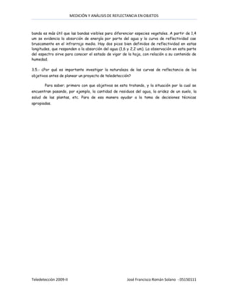 MEDICIÓN Y ANÁLISIS DE REFLECTANCIA EN OBJETOS



banda es más útil que las bandas visibles para diferenciar especies vegetales. A partir de 1,4
um se evidencia la absorción de energía por parte del agua y la curva de reflectividad cae
bruscamente en el infrarrojo medio. Hay dos picos bien definidos de reflectividad en estas
longitudes, que responden a la absorción del agua (1,6 y 2,2 um). La observación en esta parte
del espectro sirve para conocer el estado de vigor de la hoja, con relación a su contenido de
humedad.

3.5.- ¿Por qué es importante investigar la naturaleza de las curvas de reflectancia de los
objetivos antes de planear un proyecto de teledetección?

       Para saber; primero con que objetivos se esta tratando, y la situación por la cual se
encuentran pasando, por ejemplo, la cantidad de residuos del agua, la aridez de un suelo, la
salud de las plantas, etc. Para de esa manera ayudar a la toma de decisiones técnicas
apropiadas.




Teledetección 2009-II                                 José Francisco Román Solano - 05150111
 