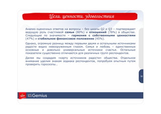 Цели, ценности, удовольствия

Анализ оценочных ответов на вопросы – без шкалы Q2 и Q3 – подтверждает
ведущую роль счастливой семьи (80%) и отношений (78%) в обществе.
Следующие по значимости – гармония с собственными ценностями
(47%) и стабильное финансовое положение (45%).
Однако, огромную разницу между первыми двумя и остальными источниками
радости видно невооруженным глазом. Семья и любовь – единственные
основные и довольно универсальные источники счастья. Остальные
показатели существенно отличаются для различных групп респондентов.
Далее мы создадим «карту источников радости» общества. Отдельное
внимание уделим знакам зодиака респондентов, попробуем опытным путем
проверить гороскопы…
                                                                          1
                                                                          2


                                                                         12
 