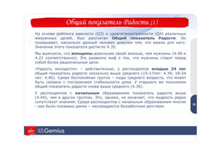 Общий показатель Радости (1)
На основе рейтинга важности (Q3) и удовлетворительности (Q4) различных
жизненных целей, был рассчитан Общий показатель Радости. Он
показывает, насколько данный человек доволен тем, что важно для него.
Значение этого показателя достигло 4.35.
Мы выяснили, что женщины довольнее своей жизнью, чем мужчины (4.49 и
4.22 соответственно). Это развеяло миф о том, что мужчины ставят перед
собой более рациональные цели.
«Радость молодости» – действительно, у респондентов младше 24 лет
общий показатель радости несколько выше среднего (15-17лет: 4.39; 18-24
лет: 4.40). Самая беспокойная группа – люди среднего возраста, что может
быть связано с построением стабильности дома. У старшего же поколения
общий показатель радости снова выше среднего (4.36).
У респондентов с начальным образованием показатель радости выше               2
                                                                              5
(4.44), чем в других группах. Это, однако, не означает, что мудрость редко
сопутствует знаниям. Среди респондентов с начальным образованием многие
                                                                             25
- как было показано ранее – наслаждаются беззаботным детством.
 