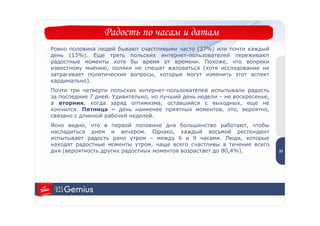 Радость по часам и датам
Ровно половина людей бывают счастливыми часто (37%) или почти каждый
день (13%). Еще треть польских интернет-пользователей переживают
радостные моменты хотя бы время от времени. Похоже, что вопреки
известному мнению, поляки не спешат жаловаться (хотя исследование не
затрагивает политические вопросы, которые могут изменить этот аспект
кардинально).
Почти три четверти польских интернет-пользователей испытывали радость
за последние 7 дней. Удивительно, но лучший день недели – не воскресенье,
а вторник, когда заряд оптимизма, оставшийся с выходных, еще не
кончился. Пятница – день наименее приятных моментов, что, вероятно,
связано с длинной рабочей неделей.
Ясно видно, что в первой половине дня большинство работают, чтобы
насладиться днем и вечером. Однако, каждый восьмой респондент                3
испытывает радость рано утром – между 6 и 9 часами. Люди, которые            1
находят радостные моменты утром, чаще всего счастливы в течение всего
дня (вероятность других радостных моментов возрастает до 80,4%).            31
 